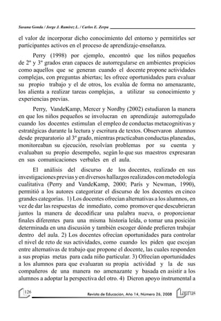 126 Revista de Educación, Año 14, Número 26, 2008
Susana Gonda / Jorge J. Ramírez L. / Carlos E. Zerpa
el valor de incorporar dicho conocimiento del entorno y permitirles ser
participantes activos en el proceso de aprendizaje-enseñanza.
Perry (1998) por ejemplo, encontró que los niños pequeños
de 2º y 3º grados eran capaces de autorregularse en ambientes propicios
como aquellos que se generan cuando el docente propone actividades
complejas, con preguntas abiertas; les ofrece oportunidades para evaluar
su propio trabajo y el de otros, los evalúa de forma no amenazante,
los alienta a realizar tareas complejas, a utilizar su conocimiento y
experiencias previas.
Perry, VandeKamp, Mercer y Nordby (2002) estudiaron la manera
en que los niños pequeños se involucran en aprendizaje autorregulado
cuando los docentes estimulan el empleo de conductas metacognitivas y
estratégicas durante la lectura y escritura de textos. Observaron alumnos
desde preparatorio al 3º grado, mientras practicaban conductas planeadas,
monitoreaban su ejecución, resolvían problemas por su cuenta y
evaluaban su propio desempeño, según lo que sus maestros expresaran
en sus comunicaciones verbales en el aula.
El análisis del discurso de los docentes, realizado en sus
investigacionespreviasyendiversoshallazgosrealizadosconmetodología
cualitativa (Perry and VandeKamp, 2000; París y Newman, 1990),
permitió a los autores categorizar el discurso de los docentes en cinco
grandes categorías. 1) Los docentes ofrecían alternativas a los alumnos, en
vez de dar las respuestas de inmediato, como promover que descubrieran
juntos la manera de decodificar una palabra nueva, o proporcionar
finales diferentes para una misma historia leída, o tomar una posición
determinada en una discusión y también escoger dónde prefieren trabajar
dentro del aula. 2) Los docentes ofrecían oportunidades para controlar
el nivel de reto de sus actividades, como cuando les piden que escojan
entre alternativas de trabajo que propone el docente, las cuales responden
a sus propias metas para cada niño particular. 3) Ofrecían oportunidades
a los alumnos para que evaluaran su propia actividad y la de sus
compañeros de una manera no amenazante y basada en asistir a los
alumnos a adoptar la perspectiva del otro. 4) Dieron apoyo instrumental a
 