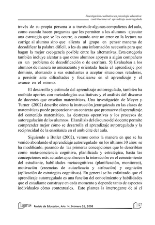 127
Revista de Educación, Año 14, Número 26, 2008
Investigación cualitativa en psicología educativa:
contribuciones al aprendizaje autorregulado
través de su propia persona o a través de algunos compañeros del aula,
como cuando hacen preguntas que les permiten a los alumnos ejecutar
una estrategia que se les ocurre, o cuando ante un error en la lectura no
corrige al alumno sino que alienta al grupo en pensar maneras de
decodificar la palabra difícil, o les da una información necesaria para que
hagan la mejor escogencia posible entre las alternativas. Esta categoría
también incluye alentar a que otros alumnos apoyen a algún compañero
en un problema de decodificación o de escritura. 5) Evaluaban a los
alumnos de manera no amenazante y orientada hacia el aprendizaje por
dominio, alentando a sus estudiantes a aceptar situaciones retadoras,
a persistir ante dificultades y focalizarse en el aprendizaje y el
avance en el mismo.
El desarrollo y estímulo del aprendizaje autorregulado, también ha
recibido aportes con metodologías cualitativas y el análisis del discurso
de docentes que enseñan matemáticas. Una investigación de Meyer y
Turner (2002) describe cómo la instrucción jerarquizada en las clases de
matemáticas puede proporcionar un contexto que promueve el aprendizaje
del contenido matemático, las destrezas operativas y los procesos de
autoregulación de los alumnos. El análisis del discurso del docente permite
comprender mejor cómo se desarrolla el aprendizaje autorregulado y la
reciprocidad de la enseñanza en el ambiente del aula.
Siguiendo a Butler (2002), vemos como la manera en que se ha
venido abordando el aprendizaje autorregulado en los últimos 30 años se
ha modificado, pasando de las primeras concepciones que lo describían
como meta-conciencia cognitiva, planificada y estratégica, hasta las
concepciones más actuales que abarcan la interacción en el conocimiento
del estudiante, habilidades metacognitivas (planificación, monitoreo),
motivación (creencias de autoeficacia y atribución) y cognición
(aplicación de estrategias cognitivas). En general se ha enfatizado que el
aprendizaje autorregulado es una función del conocimiento y habilidades
que el estudiante construye en cada momento y depende tanto de aspectos
individuales cómo contextuales. Esto plantea la interrogante de si el
 