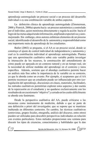 128 Revista de Educación, Año 14, Número 26, 2008
Susana Gonda / Jorge J. Ramírez L. / Carlos E. Zerpa
aprendizaje autorregulado un proceso social o un proceso del desarrollo
individual o es una combinación variable de ambos aspectos.
La definición clásica de aprendizaje autorregulado (Zimmerman,
2000 y Pintrich, 2000a) apunta hacia un proceso autonómico y controlado
por el individuo, quien monitorea directamente y regula la acción hacia el
logrodelasmetasadquiriendoinformación,ampliandoexpectativasyauto-
mejorando. Sin embargo, otros autores enfatizan elementos de un proceso
social, identificando el desarrollo de la autonomía y responsabilidad como
una importante meta de aprendizaje de los estudiantes.
Butler (2002) se pregunta, si el AA es un proceso social, donde se
construye el ajuste de control individual de independencia y autonomía y
cual es la contribución individual al aprendizaje autorregulado. Plantea
que una aproximación cualitativa sobre esta variable podría investigar
la interacción de los recursos, la construcción del entendimiento de
cómo puede ser apoyada en un contexto natural y en un tiempo real, sin
la necesidad de utilizar medidas del aprendizaje en el contexto y tarea
especifica. Además, sostiene que el abordaje cualitativo permite hacer
un análisis más fino sobre la importancia de la variable en su contexto,
ya que lo aborda como un evento. Por ejemplo, si aceptamos que el AA
permite reconocer que un estudiante puede ser influenciado por otro (co-
regulación del aprendizaje, discusiones en clases, materiales, facilitador),
los métodos cualitativos permitirían explorar estos aspectos y dar cuenta
de la repercusión en el estudiante y no quedarse exclusivamente con los
resultadosdeuncuestionario“objetivo”ycerradoenloscualesdifícilmente
se aborde este fenómeno.
Desde la perspectiva cualitativa del AA, puede criticarse a las
encuestas como instrumento de medición, debido a que se parte de
una definición a priori del investigador, que se supone que se mantiene
inalterada en diferentes contextos. En cambio, las técnicas cualitativas
(entrevistas, grupos focales, etnografía, análisis del discurso, entre otros)
pueden ser utilizadas para descubrir perspectivas individuales en relación
con eventos particulares. Estos métodos proporcionan una ventana para
discutir los tipos de creencias, conocimientos y habilidades que le dan
 