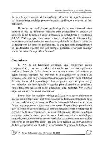 129
Revista de Educación, Año 14, Número 26, 2008
Investigación cualitativa en psicología educativa:
contribuciones al aprendizaje autorregulado
forma a la aproximación del aprendizaje, al mismo tiempo de observar
las interacciones sociales proporcionando significado a eventos en los
contextos.
Deloanterior,puededecirsequelaadopcióndeunavisióncualitativa
implica el uso de diferentes métodos para profundizar el estudio de
aspectos como la relación entre ambientes de aprendizaje y resultados
del AA. Podría proporcionar avances en el entendimiento teórico sobre
aspectos organizacionales, instruccionales y del aula de clase, a través de
la descripción de casos en profundidad, lo que resultaría especialmente
útil en describir aspectos que, por ejemplo, pudieran servir para analizar
si una intervención específica funcionó.
Conclusiones
El AA es un fenómeno complejo, que comprende varios
componentes y ocurre en diferentes contextos. Las investigaciones
realizadas hasta la fecha abarcan una mínima parte del mismo y
dejan muchos aspectos por explorar. Si la investigación se limita a un
único método, será muy difícil captar aspectos importantes de la totalidad
de este factor del aprendizaje. Las preguntas que se plantean y
los métodos de investigación escogidos para el estudio del problema
funcionan como lentes con focos diferentes, que permiten ver ciertos
aspectos en determinados momentos.
Por un lado, los modelos teóricos enfatizan los aspectos del entorno
que juegan un papel en el que el sujeto actúa de forma autorregulada bajo
ciertas condiciones y no en otras. Para la Psicología Educativa ese es un
factor muy importante a tomar en cuenta para el aprendizaje pues indica
que la forma en que se organiza el ambiente puede alentar o entorpecer el
ejercicio de la autorregulación. En las investigaciones clásicas se adopta
una concepción de autorregulación como fenómeno intra individual que
se puede, o no, ejercer como acción particular cuando entra en interacción
con otros en un contexto dado. De esta idea derivan las intervenciones
de tipo cooperativo en el aula y la formación de grupos de trabajo con
 