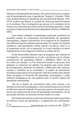 130 Revista de Educación, Año 14, Número 26, 2008
Susana Gonda / Jorge J. Ramírez L. / Carlos E. Zerpa
liderazgo en distinto grado del docente. Hay quienes dicen que se requiere
más de autorregulación para el aprendizaje “receptivo” (Ausubel, 1968),
otros modelos plantean el aprendizaje por descubrimiento (Bruner, 1963,
1972), modelos que difieren en el grado de control por parte del docente
en la enseñanza. Hay investigadores que apoyan en la enseñanza de las
ciencias una instrucción que oriente hacia los principios generales y luego
se propicie la aplicación de forma más independiente (Patrick y Middleton,
2002).
Como hemos señalado, la metodología tradicional cuantitativa ha
permitido estudiar los componentes intra-individuales del aprendizaje
autorregulado y algunas características de la respuesta de los estudiantes
ante diferentes tipos de contenidos para aprender. Por su parte, los métodos
cualitativos están permitiendo resaltar aspectos novedosos, como lo es
el componente social y de co-regulación, en lo que constituye un aporte
fundamental de la Investigación Cualitativa al estudio del AA.
Se han desarrollado diferentes tipos de programas que enfatizan la
investigación y cuestionamiento en el aula, consistentes con un enfoque
constructivista del aprendizaje (Patrick y Middleton, 2002), uno de
los cuales, por ejemplo, es el de instrucción basada en proyectos. Este
programa se caracteriza por plantear una pregunta guía inicial, diseño
de investigaciones, desarrollo de artefactos, colaboración entre alumnos,
maestros y miembros de la comunidad y el empleo de herramientas
tecnológicas para apoyar la investigación. Falta aún estudiar cómo afectan
dichos programas al desarrollo del aprendizaje autorregulado y cuáles
ambientes pedagógicos son más propicios para el ejercicio óptimo del
aprendizaje autorregulado.
Aún no se dispone de conocimiento sobre cómo entrenar a los
docentesenestasnuevaspedagogíasycómoorientarlesparacrearcurricula
en diferentes áreas de contenido. Es necesario apoyar a los docentes en su
proceso de construcción de teorías del aprendizaje autorregulado, a fin de
que puedan informar sus decisiones instruccionales en el aula.
Otroaspectoporanalizareseldecómoafectanlascreenciasquetienen
los alumnos, acerca del aprendizaje y la adquisición del conocimiento,
 