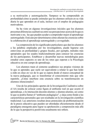 131
Revista de Educación, Año 14, Número 26, 2008
Investigación cualitativa en psicología educativa:
contribuciones al aprendizaje autorregulado
a su motivación y autorregulación. Tampoco se ha comprendido en
profundidad cómo se puede estimular que los alumnos utilicen en su vida
diaria lo que aprenden en el aula, incluso con el empleo de pedagogías
motivadoras.
Se ha visto en algunas investigaciones iniciales que los alumnos
presentandiferenciascualitativasentresuspercepcionesacercadeloquees
motivante o no, las que pueden ayudar a comprender mejor al aprendizaje
autorregulado. Está aún por determinarse cómo afectan las creencias sobre
la colaboración al aprendizaje autorregulado y co-regulado.
La comprensión de los significados particulares que dan los alumnos
a las palabras empleadas por los investigadores, puede lograrse con
entrevistas en profundidad y grupos focales, por ejemplo, métodos más
apropiados que los usados tradicionalmente para conocer las creencias
de los participantes. Establecer y desarrollar nuevas metodologías para
estudiar estos aspectos es uno de los retos que esperan a la Psicología
educativa en este campo de aprendizaje.
Los alumnos traen al contexto académico sus propias visiones de
lo que es aprender, que suele ser equivalente a relatar lo que han leído
u oído en clase en vez de lo que se espera desde el marco conceptual de
la nueva pedagogía, que es transformar el conocimiento más que sólo
repetirlo. ¿Cómo interfiere esta creencia sobre su transformación en
alumnos intencionales?.
Uno de los principales aportes de la Investigación Cualitativa sobre
el AA resulta de colocar como figura al ambiente real en que ocurre el
aprendizaje, a la interacción docente-alumno y alumno-alumno, así como
lo que se podría llamar el “ambiente pedagógico”, y deja como fondo a las
características personales que son resaltadas en la investigación científica
tradicional. Las anteriores resultan áreas potenciales de problematización
de la praxis educativa que pueden ser abordadas eficientemente desde el
paradigma emergente para lograr su aprehensión y comprensión más allá
de lo que la perspectiva positivista usualmente nos refiere.
 