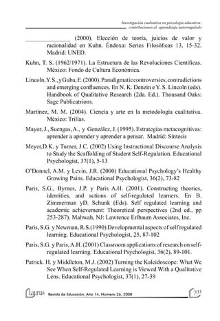 133
Revista de Educación, Año 14, Número 26, 2008
Investigación cualitativa en psicología educativa:
contribuciones al aprendizaje autorregulado
_______________ (2000). Elección de teoría, juicios de valor y
racionalidad en Kuhn. Éndoxa: Series Filosóficas 13, 15-32.
Madrid: UNED.
Kuhn, T. S. (1962/1971). La Estructura de las Revoluciones Científicas.
México: Fondo de Cultura Económica.
Lincoln,Y.S.,yGuba,E.(2000).Paradigmaticcontroversies,contradictions
and emerging confluences. En N. K. Denzin e Y. S. Lincoln (eds).
Handbook of Qualitative Research (2da. Ed.). Thousand Oaks:
Sage Publicatrions.
Martínez, M. M. (2004). Ciencia y arte en la metodología cualitativa.
México: Trillas.
Mayor, J., Suengas,A., y González, J. (1995). Estrategias metacognitivas:
aprender a aprender y aprender a pensar. Madrid: Síntesis
Meyer,D.K. y Turner, J.C. (2002) Using Instructional Discourse Analysis
to Study the Scaffolding of Student Self-Regulation. Educational
Psychologist, 37(1), 5-13
O’Donnel, A.M. y Levin, J.R. (2000) Educational Psychology’s Healthy
Growing Pains. Educational Psychologist, 36(2), 73-82
Paris, S.G., Byrnes, J.P. y Paris A.H. (2001). Constructing theories,
identities, and actions of self-regulated learners. En B.
Zimmerman yD. Schunk (Eds). Self regulated learning and
academic achievement: Theoretical perspectives (2nd ed., pp
253-287). Mahwah, NJ: Lawrence Erlbaum Associates, Inc.
Paris, S.G. y Newman, R.S.(1990) Developmental aspects of self regulated
learning. Educational Psychologist, 25, 87-102
Paris, S.G. y Paris,A.H. (2001) Classroom applications of research on self-
regulated learning. Educational Psychologist, 36(2), 89-101.
Patrick. H. y Middleton, M.J. (2002) Turning the Kaleidoscope: What We
See When Self-Regulated Learning is Viewed With a Qualitative
Lens. Educational Psychologist, 37(1), 27-39
 