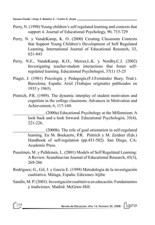 134 Revista de Educación, Año 14, Número 26, 2008
Susana Gonda / Jorge J. Ramírez L. / Carlos E. Zerpa
Perry, N. (1998) Young children’s self regulated learning and contexts that
support it. Journal of Educational Psychology, 90, 715-729
Perry, N. y VandeKamp, K. O. (2000) Creating Classroom Contexts
that Support Young Children’s Development of Self Regulated
Learning. International Journal of Educational Research, 33,
821-843
Perry, N.E., VandeKamp, K.O., Mercer,L.K. y Nordby,C.J. (2002)
Investigating teacher-student interactions that foster self-
regulated learning. Educational Psychologist, 37(1) 15-25
Piaget, J. (1981) Psicología y Pedagogía.(F.J.Fernández Buey, Trad.).
Barcelona, España: Ariel (Trabajos originales publicados en
1935 y 1965)
Pintrich, P.R. (1989). The dynamic interplay of student motivation and
cognition in the college classroom. Advances in Motivation and
Achievement, 6, 117-160.
_______________ (2000a) Educational Psychology at the Millennium: A
look back and a look forward. Educational Psychologist, 35(4),
221-226.
_______________ (2000b). The role of goal orientation in self-regulated
learning. En M. Boekaerts, P.R. Pintrich y M. Zeidner (Eds.)
Handbook of self-regulation (pp.451-502). San Diego, CA:
Academic Press.
Puustinen, M. y Pulkkinen, L. (2001) Models of Self Regulated Learning:
A Review. Scandinavian Journal of Educational Research, 45(3),
269-286
Rodríguez; G., Gil, J. y García E. (1999) Metodología de la investigación
cualitativa. Málaga, España: Ediciones Aljibe
Sandín, M. P. (2003). Investigación cualitativa en educación. Fundamentos
y tradiciones. Madrid: McGraw-Hill.
 