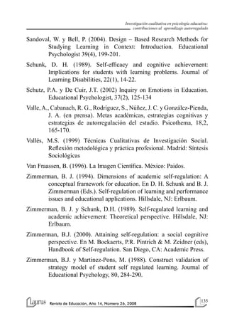 135
Revista de Educación, Año 14, Número 26, 2008
Investigación cualitativa en psicología educativa:
contribuciones al aprendizaje autorregulado
Sandoval, W. y Bell, P. (2004). Design – Based Research Methods for
Studying Learning in Context: Introduction. Educational
Psychologist 39(4), 199-201.
Schunk, D. H. (1989). Self-efficacy and cognitive achievement:
Implications for students with learning problems. Journal of
Learning Disabilities, 22(1), 14-22.
Schutz, P.A. y De Cuir, J.T. (2002) Inquiry on Emotions in Education.
Educational Psychologist, 37(2), 125-134
Valle,A., Cabanach, R. G., Rodríguez, S., Núñez, J. C. y González-Pienda,
J. A. (en prensa). Metas académicas, estrategias cognitivas y
estrategias de autorregulación del estudio. Psicothema, 18,2,
165-170.
Vallés, M.S. (1999) Técnicas Cualitativas de Investigación Social.
Reflexión metodológica y práctica profesional. Madrid: Síntesis
Sociológicas
Van Fraassen, B. (1996). La Imagen Científica. México: Paidos.
Zimmerman, B. J. (1994). Dimensions of academic self-regulation: A
conceptual framework for education. En D. H. Schunk and B. J.
Zimmerman (Eds.). Self-regulation of learning and performance
issues and educational applications. Hillsdale, NJ: Erlbaum.
Zimmerman, B. J. y Schunk, D.H. (1989). Self-regulated learning and
academic achievement: Theoretical perspective. Hillsdale, NJ:
Erlbaum.
Zimmerman, B.J. (2000). Attaining self-regulation: a social cognitive
perspective. En M. Boekaerts, P.R. Pintrich & M. Zeidner (eds),
Handbook of Self-regulation. San Diego, CA: Academic Press.
Zimmerman, B.J. y Martinez-Pons, M. (1988). Construct validation of
strategy model of student self regulated learning. Journal of
Educational Psychology, 80, 284-290.
 