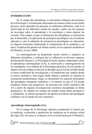113
Revista de Educación, Año 14, Número 26, 2008
Investigación cualitativa en psicología educativa:
contribuciones al aprendizaje autorregulado
INTRODUCCIÓN
En el campo del aprendizaje se encuentran enfoques provenientes
de la Psicología y la Educación interesados en conocer cómo ocurre dicho
proceso, cómo aprenden las personas en ambientes diferentes, cuál es la
efectividad de los diferentes modos de enseñar, cuáles son las maneras
de investigar sobre el aprendizaje y la enseñanza y cómo mejorar las
escuelas. Este campo, en que se intersectan dos disciplinas, se caracteriza
por el desarrollo y la aplicación de principios psicológicos en el contexto
educativo y por la adopción de perspectivas psicológicas en educación,
en algunos momentos enfatizando la comprensión de la conducta y, en
otros, la aplicación práctica de dichas teorías en los espacios académicos
(O’Donnel y Levin, 2000).
La autorregulación ha despertado interés teórico y empírico en
diferentes disciplinas y enfoques por su influencia en diversos aspectos
del desarrollo humano. La Psicología ha hecho aportes importantes sobre
el aprendizaje autorregulado (AA), la motivación y autorregulación de
los estudiantes, en el ámbito de la Psicología educativa. En tal sentido, el
objetivo de este trabajo es discutir el abordaje que el AA ha recibido desde
el marco tradicional de investigación y el tratamiento que implica desde
el marco cualitativo. Para lograr dicho objetivo, primero se sintetiza la
concepción predominante, luego, se desarrollan los aspectos principales
del paradigma emergente cualitativo y la manera en que el AA puede
estudiarse desde esta perspectiva. Se presenta una visión cualitativa del
AA a partir de algunas investigaciones recientes encuadradas en dicha
perspectiva. Se señalan los campos de estudio desde dicha perspectiva
y, finalmente, se refieren prospectos de aportes novedosos del paradigma
cualitativo en el estudio de este constructo.
Aprendizaje Autorregulado (AA)
En el campo de la Psicología educativa predominó el interés por
la medición, evaluación y predicción de conductas en la primera mitad
del siglo XX, tal como se evidencia en la revisión hecha por O’Donnel y
 