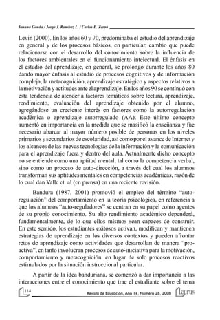 114 Revista de Educación, Año 14, Número 26, 2008
Susana Gonda / Jorge J. Ramírez L. / Carlos E. Zerpa
Levin (2000). En los años 60 y 70, predominaba el estudio del aprendizaje
en general y de los procesos básicos, en particular, cambio que puede
relacionarse con el desarrollo del conocimiento sobre la influencia de
los factores ambientales en el funcionamiento intelectual. El énfasis en
el estudio del aprendizaje, en general, se prolongó durante los años 80
dando mayor énfasis al estudio de procesos cognitivos y de información
compleja, la metacognición, aprendizaje estratégico y aspectos relativos a
lamotivaciónyactitudesanteelaprendizaje.Enlosaños90secontinuócon
esta tendencia de atender a factores temáticos sobre lectura, aprendizaje,
rendimiento, evaluación del aprendizaje obtenido por el alumno,
agregándose un creciente interés en factores como la autorregulación
académica o aprendizaje autorregulado (AA). Este último concepto
aumentó en importancia en la medida que se masificó la enseñanza y fue
necesario abarcar al mayor número posible de personas en los niveles
primariosysecundariosdeescolaridad,asícomoporelavancedeInternety
los alcances de las nuevas tecnologías de la información y la comunicación
para el aprendizaje fuera y dentro del aula. Actualmente dicho concepto
no se entiende como una aptitud mental, tal como la competencia verbal,
sino como un proceso de auto-dirección, a través del cual los alumnos
transforman sus aptitudes mentales en competencias académicas, razón de
lo cual dan Valle et. al (en prensa) en una reciente revisión.
Bandura (1987, 2001) promovió el empleo del término “auto-
regulación” del comportamiento en la teoría psicológica, en referencia a
que los alumnos “auto-reguladores” se centran en su papel como agentes
de su propio conocimiento. Su alto rendimiento académico dependerá,
fundamentalmente, de lo que ellos mismos sean capaces de construir.
En este sentido, los estudiantes exitosos activan, modifican y mantienen
estrategias de aprendizaje en los diversos contextos y pueden afrontar
retos de aprendizaje como actividades que desarrollan de manera “pro-
activa”, en tanto involucran procesos de auto-iniciativa para la motivación,
comportamiento y metacognición, en lugar de solo procesos reactivos
estimulados por la situación instruccional particular.
A partir de la idea banduriana, se comenzó a dar importancia a las
interacciones entre el conocimiento que trae el estudiante sobre el tema
 