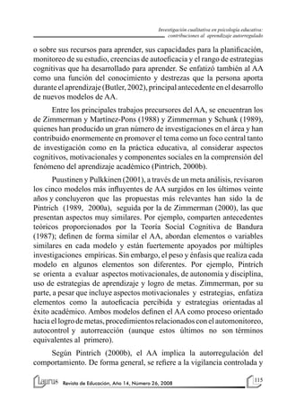 115
Revista de Educación, Año 14, Número 26, 2008
Investigación cualitativa en psicología educativa:
contribuciones al aprendizaje autorregulado
o sobre sus recursos para aprender, sus capacidades para la planificación,
monitoreo de su estudio, creencias de autoeficacia y el rango de estrategias
cognitivas que ha desarrollado para aprender. Se enfatizó también al AA
como una función del conocimiento y destrezas que la persona aporta
durante el aprendizaje (Butler, 2002), principal antecedente en el desarrollo
de nuevos modelos de AA.
Entre los principales trabajos precursores del AA, se encuentran los
de Zimmerman y Martínez-Pons (1988) y Zimmerman y Schunk (1989),
quienes han producido un gran número de investigaciones en el área y han
contribuido enormemente en promover el tema como un foco central tanto
de investigación como en la práctica educativa, al considerar aspectos
cognitivos, motivacionales y componentes sociales en la comprensión del
fenómeno del aprendizaje académico (Pintrich, 2000b).
Puustinen y Pulkkinen (2001), a través de un meta análisis, revisaron
los cinco modelos más influyentes de AA surgidos en los últimos veinte
años y concluyeron que las propuestas más relevantes han sido la de
Pintrich (1989, 2000a), seguida por la de Zimmerman (2000), las que
presentan aspectos muy similares. Por ejemplo, comparten antecedentes
teóricos proporcionados por la Teoría Social Cognitiva de Bandura
(1987); definen de forma similar el AA, abordan elementos o variables
similares en cada modelo y están fuertemente apoyados por múltiples
investigaciones empíricas. Sin embargo, el peso y énfasis que realiza cada
modelo en algunos elementos son diferentes. Por ejemplo, Pintrich
se orienta a evaluar aspectos motivacionales, de autonomía y disciplina,
uso de estrategias de aprendizaje y logro de metas. Zimmerman, por su
parte, a pesar que incluye aspectos motivacionales y estrategias, enfatiza
elementos como la autoeficacia percibida y estrategias orientadas al
éxito académico. Ambos modelos definen el AA como proceso orientado
haciael logro de metas,procedimientosrelacionadoscon elautomonitoreo,
autocontrol y autorreacción (aunque estos últimos no son términos
equivalentes al primero).
Según Pintrich (2000b), el AA implica la autorregulación del
comportamiento. De forma general, se refiere a la vigilancia controlada y
 