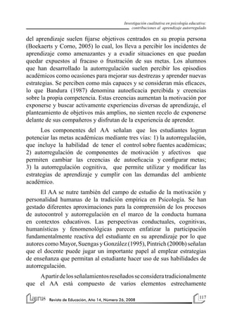 117
Revista de Educación, Año 14, Número 26, 2008
Investigación cualitativa en psicología educativa:
contribuciones al aprendizaje autorregulado
del aprendizaje suelen fijarse objetivos centrados en su propia persona
(Boekaerts y Corno, 2005) lo cual, los lleva a percibir los incidentes de
aprendizaje como amenazantes y a evadir situaciones en que puedan
quedar expuestos al fracaso o frustración de sus metas. Los alumnos
que han desarrollado la autorregulación suelen percibir los episodios
académicos como ocasiones para mejorar sus destrezas y aprender nuevas
estrategias. Se perciben como más capaces y se consideran más eficaces,
lo que Bandura (1987) denomina autoeficacia percibida y creencias
sobre la propia competencia. Estas creencias aumentan la motivación por
exponerse y buscar activamente experiencias diversas de aprendizaje, el
planteamiento de objetivos más amplios, no sienten recelo de exponerse
delante de sus compañeros y disfrutan de la experiencia de aprender.
Los componentes del AA señalan que los estudiantes logran
potenciar las metas académicas mediante tres vías: 1) la autorregulación,
que incluye la habilidad de tener el control sobre fuentes académicas;
2) autorregulación de componentes de motivación y afectivos que
permiten cambiar las creencias de autoeficacia y configurar metas;
3) la autorregulación cognitiva, que permite utilizar y modificar las
estrategias de aprendizaje y cumplir con las demandas del ambiente
académico.
El AA se nutre también del campo de estudio de la motivación y
personalidad humanas de la tradición empírica en Psicología. Se han
gestado diferentes aproximaciones para la comprensión de los procesos
de autocontrol y autorregulación en el marco de la conducta humana
en contextos educativos. Las perspectivas conductuales, cognitivas,
humanísticas y fenomenológicas parecen enfatizar la participación
fundamentalmente reactiva del estudiante en su aprendizaje por lo que
autores como Mayor, Suengas y González (1995), Pintrich (2000b) señalan
que el docente puede jugar un importante papel al emplear estrategias
de enseñanza que permitan al estudiante hacer uso de sus habilidades de
autorregulación.
Apartirdelosseñalamientosreseñadosseconsideratradicionalmente
que el AA está compuesto de varios elementos estrechamente
 