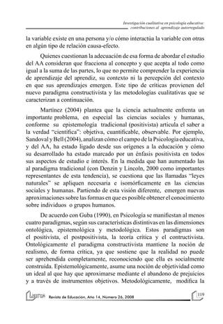 119
Revista de Educación, Año 14, Número 26, 2008
Investigación cualitativa en psicología educativa:
contribuciones al aprendizaje autorregulado
la variable existe en una persona y/o cómo interactúa la variable con otras
en algún tipo de relación causa-efecto.
Quienes cuestionan la adecuación de esa forma de abordar el estudio
del AA consideran que fracciona al concepto y que acepta al todo como
igual a la suma de las partes, lo que no permite comprender la experiencia
de aprendizaje del aprendiz, su contexto ni la percepción del contexto
en que sus aprendizajes emergen. Este tipo de críticas provienen del
nuevo paradigma constructivista y las metodologías cualitativas que se
caracterizan a continuación.
Martínez (2004) plantea que la ciencia actualmente enfrenta un
importante problema, en especial las ciencias sociales y humanas,
conforme su epistemología tradicional (positivista) articula el saber a
la verdad “científica”: objetiva, cuantificable, observable. Por ejemplo,
SandovalyBell(2004),analizancómoelcampodelaPsicologíaeducativa,
y del AA, ha estado ligado desde sus orígenes a la educación y cómo
su desarrollado ha estado marcado por un énfasis positivista en todos
sus aspectos de estudio e interés. En la medida que han aumentado las
al paradigma tradicional (con Denzin y Lincoln, 2000 como importantes
representantes de esta tendencia), se cuestiona que las llamadas “leyes
naturales” se apliquen necesaria e isomórficamente en las ciencias
sociales y humanas. Partiendo de esta visión diferente, emergen nuevas
aproximaciones sobre las formas en que es posible obtener el conocimiento
sobre individuos o grupos humanos.
De acuerdo con Guba (1990), en Psicología se manifiestan al menos
cuatro paradigmas, según sus características distintivas en las dimensiones
ontológica, epistemológica y metodológica. Estos paradigmas son
el positivista, el postpositivista, la teoría crítica y el contructivista.
Ontológicamente el paradigma constructivista mantiene la noción de
realismo, de forma crítica, ya que sostiene que la realidad no puede
ser aprehendida completamente, reconociendo que ella es socialmente
construida. Epistemológicamente, asume una noción de objetividad como
un ideal al que hay que aproximarse mediante el abandono de prejuicios
y a través de instrumentos objetivos. Metodológicamente, modifica la
 