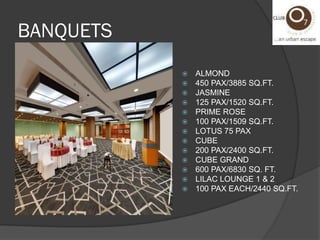  ALMOND
450 PAX/3885 SQ.FT.
JASMINE
125 PAX/1520 SQ.FT.
PRIME ROSE
100 PAX/1509 SQ.FT.
LOTUS 75 PAX
CUBE
200 PAX/2400 SQ.FT.
CUBE GRAND
600 PAX/6830 SQ. FT.
LILAC LOUNGE 1 & 2
100 PAX EACH/2440 SQ.FT.
BANQUETS