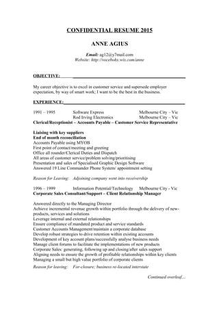 CONFIDENTIAL RESUME 2015
ANNE AGIUS
Email: ag12@y7mail.com
Website: http://vocebohx.wix.com/anne
OBJECTIVE: ___________________________________________________
My career objective is to excel in customer service and supersede employer
expectation, by way of smart work; I want to be the best in the business.
EXPERIENCE:_______________________________________________________
1991 – 1995 Software Express Melbourne City – Vic
Rod Irving Electronics Melbourne City – Vic
Clerical/Receptionist – Accounts Payable – Customer Service Representative
Liaising with key suppliers
End of month reconciliation
Accounts Payable using MYOB
First point of contact/meeting and greeting
Office all rounder/Clerical Duties and Dispatch
All areas of customer service/problem solving/prioritising
Presentation and sales of Specialised Graphic Design Software
Answered 19 Line Commander Phone System/ appointment setting
Reason for Leaving: Adjoining company went into receivership
1996 – 1999 Information Potential/Technology Melbourne City - Vic
Corporate Sales Consultant/Support – Client Relationship Manager
Answered directly to the Managing Director
Achieve incremental revenue growth within portfolio through the delivery of new-
products, services and solutions
Leverage internal and external relationships
Ensure compliance of mandated product and service standards
Customer Accounts Management/maintain a corporate database
Develop robust strategies to drive retention within existing accounts
Development of key account plans/successfully analyse business needs
Manage client forums to facilitate the implementations of new products
Corporate Sales: generating, following up and closing/after sales support
Aligning needs to ensure the growth of profitable relationships within key clients
Managing a small but high value portfolio of corporate clients
Reason for leaving: For-closure; business re-located interstate
Continued overleaf…
 