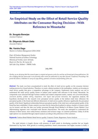www.theijbmt.com 34|Page
The International Journal of Business Management and Technology, Volume 2 Issue 4 July-August 2018
ISSN: 2581-3889
Research Article Open Access
An Empirical Study on the Effect of Retail Service Quality
Attributes on the Consumer Buying Decision - With
Reference to Moustache
Dr. Sougata Banerjee
Assistant Professor
Dr. Dibyendu Bikash Datta
Associate Professor
Ms. Varsha Daga
Masters in Fashion Management (2016-2018)
Dept. Of Fashion Management Studies
National Institute of Fashion Technology
Ministry of Textiles, Govt. Of India.
Block-LA, Plot No: 3B, Sector-III
Salt Lake City, Kolkata – 700098. India
July, 2018.
Hereby, we are declaring that this research paper is original and genuine work of us and has not formed part of any publications. We
also certifying that the manuscript is not presently under review for publication in any other Journal / Conference Proceedings. We
permit the Editors / Publishers to carry out copy editing, grammar corrections and formatting of the case.
Abstract: The study was been conceptualized to study the effect of retail service quality on the consumer decision
making process for a brand selection. Therefore, to create a distinct position in the marketplace, retailers are focusing on
retail service quality that gives a competitive advantage to the company. Exploratory factor analysis was run to
understand the retail service quality factors in fashion retail market with relevance to the brand, Moustache. Six
components were extracted through Varimax method and rotated component matrix, namely store presentation/display,
convenient facilities, problem solving, temperature, store layout and personal interaction. For regression analysis, the
hypothesis developed for the research were perceptual service quality of the fashion retail store influences the
perceptual quality of the brand and different dimensions of retail service quality influences significantly the perceptual
quality of the brand. Significant relationship between perceptual quality of the retail store and perceptual quality of the
brand has been established. Cluster analysis was done first by hierarchical method to deduce number of clusters which
can be formed, and then the data was further processed through Ward Method in K-Means Cluster Method. Four
differentiating segments were concluded with discrete characteristics. The study also attempted to understand the
influence of three factors, store outlet/format, assistance and exclusive range, on customer preference. Utility of all the
eight options was calculated through conjoint analysis according to the preferences of the customers.
Keywords: Fashion Retail Market, Retail Service quality, Conjoint, Cluster, Regression, Factor Analysis
I. Introduction
The retail industry is largely diverse with presence of small retails in developing countries but are largely
dominated by big firms. With growth in working population, brand consciousness and higher incomes in India, a
 