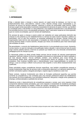 1. INTRODUÇÃO


 Hoje, a atenção dada a crianças e jovens assume um papel social de destaque, ao nível do seu
 desenvolvimento físico, psico-afectivo, cultural e ético, fazendo emergir novas necessidades e um
 aumento de procura de serviços pessoais, colectivos e sociais de proximidade neste domínio. Estes
 serviços surgem ainda associados à premente necessidade de estruturas de apoio à família, que facilitem
 a conciliação entre a vida familiar e a vida profissional, uma exigência acrescida face a uma elevada taxa
 de actividade feminina como a da população portuguesa. Assim, este sector revela-se em forte expansão,
 quer em número de entidades, quer em número de trabalhadores.

 Os serviços de apoio a crianças e jovens podem ser realizados em casas particulares (domicílio das
 crianças ou dos próprios) ou em estabelecimentos ou serviços de apoio social e educativo, públicos ou
 particulares, com ou sem fins lucrativos, ou empresas prestadoras de serviços. Grande número das
 organizações neste domínio são associações e fundações de média dimensão, contrariando o habitual
 noutros domínios deste e noutros sectores, situação que indicia uma tendência para maior estruturação
 das entidades do sector.

 Na generalidade, o conjunto dos trabalhadores deste domínio é uma população pouco jovem. Apresenta,
 na sua maioria, um grau de instrução e de qualificação médio a elevado, o que se deve ao facto do sector
 exigir maiores saberes teóricos e técnicos ao pessoal cujo trabalho tem uma dimensão eminentemente
 pedagógica junto de crianças e jovens.

 A intervenção pública na oferta privada destes serviços tem-se tornado de natureza essencialmente
 reguladora, definindo critérios mínimos de qualidade e premiando as intervenções de melhor qualidade e
 de mais elevada eficácia. Tem-se verificado, também, uma tendência para novas formas de
 financiamento destas áreas, designadamente o financiamento directo ao utilizador e não à entidade
 prestadora. Esta mudança transfere para o cliente/utilizador novas responsabilidades na escolha do
 serviço, o que se começa a reflectir numa procura mais exigente e numa oferta necessariamente mais
 qualificada.

 Estas actividades exigem competências técnicas específicas, mas também competências pessoais e
 sociais fundamentais neste tipo de serviços onde a componente relacional é um elemento essencial. São
 também actividades sujeitas a desgaste psicológico, exigindo alguma resistência a este nível.

 Neste contexto, revela-se fundamental uma oferta de formação profissional específica que permita
 aumentar as competências e criar condições para uma inserção profissional estável dos trabalhadores
 que exercem de forma qualificada a sua actividade profissional, reforçando a relação entre qualidade do
 emprego, profissionalização e qualidade dos serviços.

 Saliente-se ainda o desenvolvimento de competências pessoais e sociais, quer como resposta à forte
 componente relacional destas actividades, quer como resposta à necessidade de resistência psicológica
 inerente a estes contextos de trabalho. Poderá ser também necessária uma especialização acrescida
 quando se trate de trabalhar com crianças ou jovens portadores de deficiência.




 (Fonte: IQF (2005) O Sector dos Serviços de Proximidade: serviços de acção social. Lisboa: Instituto para a Qualidade na Formação.)




REFERENCIAL DE FORMAÇÃO     Saída Profissional: Técnico/a de Acção Educativa   Nível 3                                           3/69
 