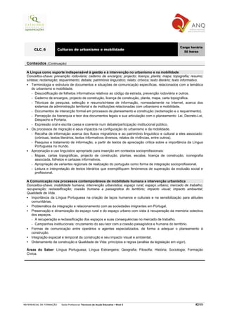 Carga horária
       CLC_6              Culturas de urbanismo e mobilidade
                                                                                                           50 horas


  Conteúdos (Continuação)

  A Língua como suporte indispensável à gestão e à intervenção no urbanismo e na mobilidade
  Conceitos-chave: prevenção rodoviária; caderno de encargos; projecto; licença; planta; mapa; topografia; resumo;
  síntese; reclamação; requerimento; debate; património linguístico; relato; crónica; texto literário; texto informativo.
     Terminologia e estrutura de documentos e situações de comunicação específicas, relacionados com a temática
     do urbanismo e mobilidade.
     - Descodificação de folhetos informativos relativos ao código da estrada, prevenção rodoviária e outros.
     - Caderno de encargos, projecto de construção, licença de construção, planta, mapa, carta topográfica.
     - Técnicas de pesquisa, selecção e resumo/síntese de informação, nomeadamente na Internet, acerca dos
       sistemas de administração territorial e de instituições relacionadas com urbanismo e mobilidade.
     - Documentos de interacção formal em processos de planeamento e construção (reclamação e o requerimento).
     - Percepção da hierarquia e teor dos documentos legais e sua articulação com o planeamento: Lei, Decreto-Lei,
       Despacho e Portaria.
     - Expressão oral e escrita coesa e coerente num debate/participação institucional público.
     Os processos de migração e seus impactos na configuração do urbanismo e da mobilidade.
     - Recolha de informação acerca dos fluxos migratórios e ao património linguístico e cultural a eles associado:
       (crónicas, textos literários, textos informativos diversos, relatos de vivências, entre outros).
     - Pesquisa e tratamento de informação, a partir de textos de apreciação crítica sobre a importância da Língua
       Portuguesa no mundo.
     Apropriação e uso linguístico apropriado para inserção em contextos socioprofissionais:
     - Mapas, cartas topográficas, projecto de construção, plantas, escalas, licença de construção, iconografia
       associada, folhetos e cartazes informativos.
     - Apropriação de variantes regionais de realização do português como forma de integração socioprofissional.
     - Leitura e interpretação de textos literários que exemplifiquem fenómenos de superação da exclusão social e
       profissional.

  A Comunicação nos processos contemporâneos de mobilidade humana e intervenção urbanística
  Conceitos-chave: mobilidade humana; intervenção urbanística; espaço rural; espaço urbano; mercado de trabalho;
  recuperação; reclassificação; coesão humana e paisagística do território; impacto visual; impacto ambiental;
  Qualidade de Vida.
     Importância da Língua Portuguesa na criação de laços humanos e culturais e na sensibilização para atitudes
     comunitárias.
     Problemática da integração e relacionamento com as sociedades imigrantes em Portugal.
     Preservação e dinamização do espaço rural e do espaço urbano com vista à recuperação da memória colectiva
     dos espaços.
     - A recuperação e reclassificação dos espaços e suas consequências no mercado de trabalho.
     - Campanhas institucionais: cruzamento do seu teor com a coesão paisagística e humana do território.
     Formas de comunicação entre operários e agentes especializados, de forma a adequar o planeamento à
     construção.
     Integração espacial e temporal da construção e seu impacto visual e ambiental.
     Ordenamento da construção e Qualidade de Vida: princípios e regras (análise da legislação em vigor).

  Áreas do Saber: Língua Portuguesa; Língua Estrangeira; Geografia; Filosofia; História; Sociologia; Formação
  Cívica.




REFERENCIAL DE FORMAÇÃO     Saída Profissional: Técnico/a de Acção Educativa   Nível 3                             42/69
 