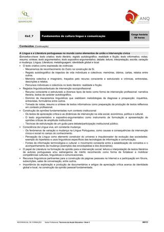 Carga horária
       CLC_7              Fundamentos de cultura língua e comunicação
                                                                                                           50 horas


  Conteúdos (Continuação)

  A Língua e a Literatura portuguesas no mundo como elementos de união e intervenção cívica
  Conceitos-chave: texto criativo; texto literário; registo autobiográfico; realidade e ficção; texto informativo; notas;
  resumo; síntese; texto argumentativo; texto expositivo-argumentativo; debate; leitura; interpretação; escrita; variação
  e mudança; Língua; Literatura; metalinguagem; identidade global e local.
     O texto criativo como expressão de vivências:
     - Mecanismos de reconhecimento do Outro na construção de Si.
     - Registo autobiográfico de trajectos de vida individuais e colectivos: memórias, diários, cartas, relatos entre
       outros.
     - Memória colectiva e imaginário, traçados pelo recurso consciente e estruturado a crónicas, entrevistas,
       descrições e relatos.
     - Percursos individuais e colectivos no texto literário: realidade e ficção.
     Registos linguísticos/textuais de intervenção socioprofissional:
     - Recurso consciente e estruturado a diversos tipos de texto como forma de intervenção profissional: narrativa
       literária, textos de carácter autobiográfico.
     - Domínio de mecanismos linguísticos que viabilizem metodologias de diagnose e prospecção: inquéritos,
       entrevistas, formulários entre outros.
     - Tomada de notas, resumo e síntese de textos informativos como preparação da produção de textos reflexivos
       em contexto profissional.
     Construção de opiniões fundamentadas num contexto institucional:
     - Os textos de apreciação crítica e as dinâmicas de intervenção na vida social, económica, política e cultural.
     - O texto argumentativo e expositivo-argumentativo como instrumento de formulação e apresentação de
       opiniões críticas de amplitude institucional.
     - Técnicas de estruturação de um guião para debate/participação institucional público.
     Consciência da Língua viva, em constante mudança:
     - Os fenómenos de variação e mudança na Língua Portuguesa, como causas e consequências da intervenção
       cívica e social no campo do conhecimento.
     - Percepção da Língua como elemento construtor do universo e impulsionador da evolução das sociedades:
       exemplo do hipertexto e usos linguísticos específicos das tecnologias de informação e comunicação.
     - Fontes de informação terminológica e cultural: o movimento constante entre a estabilização de conceitos e o
       acompanhamento da mudança (exemplos das enciclopédias e dos dicionários).
     O papel da Literatura na formação de opinião para a intervenção social: leitura e interpretação de textos literários
     de autores portugueses e/ou estrangeiros de mérito reconhecido como forma de fortalecer e mobilizar
     competências culturais, linguísticas e comunicacionais.
     Recursos linguísticos pertinentes para a construção de páginas pessoais na Internet e a participação em fóruns,
     subscrições, salas de conversação, entre outros.
     Importância da exploração e produção de documentários e artigos de apreciação crítica acerca da identidade
     global e local, na construção da opinião pessoal fundamentada.




REFERENCIAL DE FORMAÇÃO     Saída Profissional: Técnico/a de Acção Educativa   Nível 3                             44/69
 