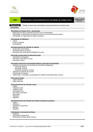 Carga horária
     3287          Planeamento e desenvolvimento de actividades de tempos livres
                                                                                                50 horas


 Objectivo(s)         Planear e desenvolver actividades de acompanhamento em tempos livres.
 Conteúdos

   Actividades de tempos livres – planificação
 •   Elaboração de lista de material de acordo com as necessidades
 •   Participação na elaboração de horários de acordo com o funcionamento escolar
 •   Participação na organização de festas e passeios

   Dinamização da biblioteca
 •   Leitura
 •   Conto de histórias
 •   Dramatização

   Acompanhamento de crianças no exterior
 •   Supervisão da brincadeira
 •   Acompanhamento no recreio
 •   Motivação para actividades pedagógicas de grupo

   Promoção da discussão de diferentes temas
 •   Actividades de linguagem
 •   Ciências do meio físico e social
 •   Expressão musical

   Promoção de técnicas de expressão plástica e execução de exposições
 •   Aplicação das técnicas de animação de actividades pedagógicas
     −   Expressão plástica
     −   Expressão musical
     −   Expressão dramática e motora
 •   Selecção de materiais de suporte
 •   Organização de espaços
 •   Organização e montagem de exposições de trabalhos efectuados pelas crianças

   Promoção de jogos
 •   Jogos interiores
 •   Jogos exteriores

   Acompanhamento de crianças à praia
 •   Viagem
 •   Chegada à praia
 •   Incidência solar
 •   Actividades livres
 •   Actividades orientadas
 •   Idas à água
 •   Refeições
 •   Regresso

   Acompanhamento de crianças nas visitas de estudo ou passeios
 •   Viagem
 •   Objectivos
 •   Questões de segurança
 •   Refeição
 •   Regresso

   Participação na promoção de festas
 •   Objectivos
 •   Actividades a desenvolver
 •   Distribuição de tarefas pelas crianças




REFERENCIAL DE FORMAÇÃO   Saída Profissional: Técnico/a de Acção Educativa   Nível 3                  64/69
 