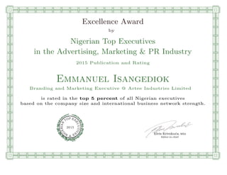 qmmmmmmmmmmmmmmmmmmmmmmmpllllllllllllllll
Excellence Award
by
Nigerian Top Executives
in the Advertising, Marketing & PR Industry
2015 Publication and Rating
Emmanuel Isangediok
Branding and Marketing Executive @ Artee Industries Limited
is rated in the top 5 percent of all Nigerian executives
based on the company size and international business network strength.
Elvis Krivokuca, MBA
P EXOT
EC
N
U
AI
T
R
IV
E
E
G
I SN
2015
Editor-in-chief
nnnnnnnnnnnnnnnnrooooooooooooooooooooooos
 