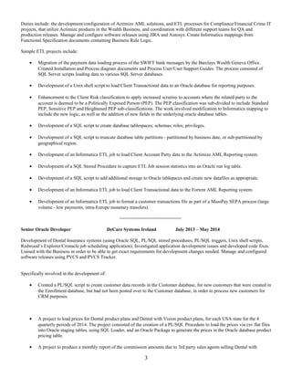 Duties include: the development/configuration of Actimize AML solutions, and ETL processes for Compliance/Financial Crime IT
projects, that utilize Actimize products in the Wealth Business, and coordination with different support teams for QA and
production releases. Manage and configure software releases using JIRA and Autosys. Create Informatica mappings from
Functional Specification documents containing Business Rule Logic.
Sample ETL projects include:
• Migration of the payment data loading process of the SWIFT bank messages by the Barclays Wealth Geneva Office.
Created Installation and Process diagram documents and Process User/User Support Guides. The process consisted of
SQL Server scripts loading data to various SQL Server databases.
• Development of a Unix shell script to load Client Transactional data to an Oracle database for reporting purposes.
• Enhancement to the Client Risk classification to apply increased scrutiny to accounts where the related party to the
account is deemed to be a Politically Exposed Person (PEP). The PEP classification was sub-divided to include Standard
PEP, Sensitive PEP and Heightened PEP sub-classifications. The work involved modification to Informatica mapping to
include the new logic, as well as the addition of new fields in the underlying oracle database tables.
• Development of a SQL script to create database tablespaces; schemas; roles; privileges.
• Development of a SQL script to truncate database table partitions - partitioned by business date, or sub-partitioned by
geographical region.
• Development of an Informatica ETL job to load Client Account Party data to the Actimize AML Reporting system.
• Development of a SQL Stored Procedure to capture ETL Job session statistics into an Oracle run log table.
• Development of a SQL script to add additional storage to Oracle tablepaces and create new datafiles as appropriate.
• Development of an Informatica ETL job to load Client Transactional data to the Fortent AML Reporting system.
• Development of an Informatica ETL job to format a customer transactions file as part of a MassPay SEPA process (large
volume - low payments, intra-Europe monetary transfers).
=======================
Senior Oracle Developer DeCare Systems Ireland July 2013 – May 2014
Development of Dental Insurance systems (using Oracle SQL, PL/SQL stored procedures, PL/SQL triggers, Unix shell scripts,
Redwood’s Explorer/Cronacle job scheduling application). Investigated application development issues and developed code fixes.
Liaised with the Business in order to be able to get exact requirements for development changes needed. Manage and configured
software releases using PVCS and PVCS Tracker.
Specifically involved in the development of:
• Created a PL/SQL script to create customer data records in the Customer database, for new customers that were created in
the Enrollment database, but had not been posted over to the Customer database, in order to process new customers for
CRM purposes.
• A project to load prices for Dental product plans and Dental with Vision product plans, for each USA state for the 4
quarterly periods of 2014. The project consisted of the creation of a PL/SQL Procedure to load the prices via csv flat files
into Oracle staging tables, using SQL Loader, and an Oracle Package to generate the prices in the Oracle database product
pricing table.
• A project to produce a monthly report of the commission amounts due to 3rd party sales agents selling Dental with
3
 