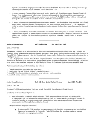 Eyecare Cover product. The project consisted of the creation of a PL/SQL Procedure within an existing Oracle Package,
and the report in the form of a csv output file viewed in Microsoft Excel.
• A project to separate Customer billing into separate invoice lines, for only Dental Cover product plans and Dental with
Eyecare Cover product plans, in order to make the invoice split viewable in Oracle Financials, to improve customer
satisfaction for CRM purposes. The project consisted of the creation of a PL/SQL Procedure, within an existing Oracle
Package that sent customer invoices from an oracle database to Oracle Financials.
• A project to create a weekly summary report of the number of Dental Cover product plans sales, and Dental with Eyecare
Cover product plans sales, for each USA state covered. The project consisted of the creation of a PL/SQL Procedure
within an existing Oracle Package, that produced weekly sales reports in the form of csv output files viewed in Microsoft
Excel.
• A project to create billing invoices for customers that had cancelled their Dental policy, or had been cancelled as a result
of premium non-payment, in order to improve customer tracking for CRM purposes. The project consisted of the creation
of a PL/SQL Procedure. The billing invoices created were required for the Oracle Financial system for account
balancing.
=======================
Senior Oracle Developer KBC Bank Dublin Nov 2012 – May 2013
KEY ACTIVITIES
Senior Oracle Developer on the development of an AML (Anti-Money Laundering) project, using Oracle SQL Developer and
Unix shell scripts. Working on the design, development and strategy of the project. My involvement consisted of the creation of an
Oracle PL/SQL Package to generate a data feed from the Retail System to allow the flow of new transactional and personal data to
a third party system.
The AML project was to ensure that KBC Bank compliance with the Third Money Laundering Directive (2005/60/EC) in
relation to the prevention of the use of financial systems for the purpose of money laundering and terrorist financing. The objective
of the project was to install and implement an AML Monitoring System for Deposit and Retail Mortgages with KBC Bank.
Performance tuned package to deal with large data volumes:
1). Created materialized views rather than inline views;
2). Used Explain Plan and TKPROF to identify resource bottlenecks;
3). Used PL/SQL collection (index-by table/nested table) to improve performance time;
4). Used Bulk Collect to improve performance time;
=======================
Senior Oracle Developer Bank of Ireland Global Markets Division July 2012 – Nov 2012
KEY ACTIVITIES
Developed PL/SQL database solutions. Tools used include Oracle 11G; Oracle Reports 6; Oracle Forms 6.
Specifically involved in the development of:
• Over the Counter (OTC) project. Project developed a result of legislation being enacted in the US and Europe
(Dodds-Frank - Title VII) stating that all standardized OTC (Over the Counter) SWAP trade derivative contracts are
required to be traded on exchanges or electronic trading platforms where appropriate and cleared through central
counterparties (i.e. Clearing Brokers or Clearing Houses)
My participation in the project consisted of:
• development of PL/SQL procedures to process customer trade data XML messages generated from the Client
Database to be processed in the Commodity Trades MIS Database. The procedures loaded the relevant
information into staging database tables.
4
 