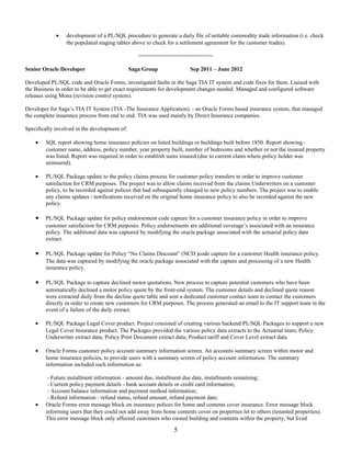 • development of a PL/SQL procedure to generate a daily file of nettable commodity trade information (i.e. check
the populated staging tables above to check for a settlement agreement for the customer trades).
=======================
Senior Oracle Developer Saga Group Sep 2011 – June 2012
Developed PL/SQL code and Oracle Forms, investigated faults in the Saga TIA IT system and code fixes for them. Liaised with
the Business in order to be able to get exact requirements for development changes needed. Managed and configured software
releases using Mona (revision control system).
Developer for Saga’s TIA IT System (TIA -The Insurance Application). - an Oracle Forms based insurance system, that managed
the complete insurance process from end to end. TIA was used mainly by Direct Insurance companies.
Specifically involved in the development of:
• SQL report showing home insurance policies on listed buildings or buildings built before 1850. Report showing -
customer name, address, policy number, year property built, number of bedrooms and whether or not the insured property
was listed. Report was required in order to establish sums insured (due to current claim where policy holder was
uninsured).
• PL/SQL Package update to the policy claims process for customer policy transfers in order to improve customer
satisfaction for CRM purposes. The project was to allow claims received from the claims Underwriters on a customer
policy, to be recorded against polices that had subsequently changed to new policy numbers. The project was to enable
any claims updates / notifications received on the original home insurance policy to also be recorded against the new
policy.
• PL/SQL Package update for policy endorsement code capture for a customer insurance policy in order to improve
customer satisfaction for CRM purposes. Policy endorsements are additional coverage’s associated with an insurance
policy. The additional data was captured by modifying the oracle package associated with the actuarial policy data
extract.
• PL/SQL Package update for Policy “No Claims Discount” (NCD )code capture for a customer Health insurance policy.
The data was captured by modifying the oracle package associated with the capture and processing of a new Health
insurance policy.
• PL/SQL Package to capture declined motor quotations. New process to capture potential customers who have been
automatically declined a motor policy quote by the front-end system. The customer details and declined quote reason
were extracted daily from the decline quote table and sent a dedicated customer contact team to contact the customers
directly in order to create new customers for CRM purposes. The process generated an email to the IT support team in the
event of a failure of the daily extract.
• PL/SQL Package Legal Cover product. Project consisted of creating various backend PL/SQL Packages to support a new
Legal Cover Insurance product. The Packages provided the various policy data extracts to the Actuarial team; Policy
Underwriter extract data; Policy Print Document extract data; Product tariff and Cover Level extract data.
• Oracle Forms customer policy account summary information screen. An accounts summary screen within motor and
home insurance policies, to provide users with a summary screen of policy account information. The summary
information included such information as:
- Future installment information - amount due, installment due date, installments remaining;
- Current policy payment details - bank account details or credit card information;
- Account balance information and payment method information;
- Refund information - refund status, refund amount, refund payment date;
• Oracle Forms error message block on insurance polices for home and contents cover insurance. Error message block
informing users that they could not add away from home contents cover on properties let to others (tenanted properties).
This error message block only affected customers who owned building and contents within the property, but lived
5
 
