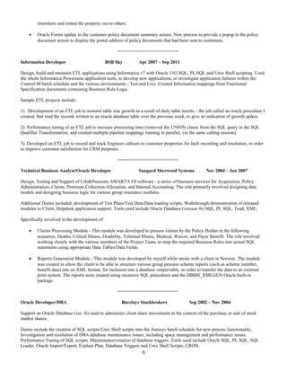 elsewhere and rented the property out to others.
• Oracle Forms update to the customer policy document summary screen. New process to provide a popup in the policy
document screen to display the postal address of policy documents that had been sent to customers.
=======================
Informatica Developer BSB Sky Apr 2007 – Sep 2011
Design, build and maintain ETL applications using Informatica v7 with Oracle 11G SQL, PL/SQL and Unix Shell scripting. Used
the whole Informatica Powersuite application tools, to develop new applications, or investigate application failures within the
Control-M batch schedule and the various environments - Test and Live. Created Informatica mappings from Functional
Specification documents containing Business Rule Logic.
Sample ETL projects include:
1). Development of an ETL job to monitor table size growth as a result of daily table inserts – the job called an oracle procedure I
created, that read the records written to an oracle database table over the previous week, to give an indication of growth spikes.
2). Performance tuning of an ETL job to increase processing time (removed the UNION clause from the SQL query in the SQL
Qualifier Transformation, and created multiple pipeline mappings running in parallel, via the same calling session).
3). Developed an ETL job to record and track Engineer callouts to customer properties for fault recording and resolution, in order
to improve customer satisfaction for CRM purposes.
=======================
Technical Business Analyst/Oracle Developer Sungard Sherwood Systems Nov 2004 – Jan 2007
Design, Testing and Support of Life&Pensions AMARTA FS software - a series of business services for Acquisition, Policy
Administration, Claims, Premium Collection/Allocation, and Internal Accounting. The role primarily involved designing data
models and designing business logic for various group insurance modules.
Additional Duties included: development of Test Plans/Test Data/Data loading scripts; Walkthrough/demonstration of released
modules to Client; Helpdesk application support. Tools used include Oracle Database (version 9i) SQL, PL SQL, Toad, XML.
Specifically involved in the development of:
• Claims Processing Module - This module was developed to process claims by the Policy Holder in the following
scenarios: Deaths, Critical Illness, Disability, Terminal Illness, Medical, Waiver, and Payer Benefit. The role involved
working closely with the various members of the Project Team, to map the required Business Rules into actual SQL
statements using appropriate Data Tables/Data Fields.
• Reports Generation Module - This module was developed by myself while onsite with a client in Norway. The module
was created to allow the client to be able to structure various group pension scheme reports (such as scheme member,
benefit data) into an XML format, for inclusion into a database output table, in order to transfer the data to an external
print system. The reports were created using recursive SQL procedures and the DBMS_XMLGEN Oracle built-in
package.
=======================
Oracle Developer/DBA Barclays Stockbrokers Sep 2002 – Nov 2004
Support an Oracle Database (ver. 8i) used to administer client share movements in the context of the purchase or sale of stock
market shares.
Duties include the creation of SQL scripts/Unix Shell scripts into the Autosys batch schedule for new process functionality,
Investigation and resolution of DBA database maintenance issues, including space management and performance issues.
Performance Tuning of SQL scripts. Maintenance/creation of database triggers. Tools used include Oracle SQL, PL SQL, SQL
Loader, Oracle Import/Export, Explain Plan, Database Triggers and Unix Shell Scripts, CRON.
6
 
