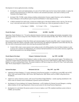 Development of various applications/tasks, including:
• Investigation, creation and implementation, of a suite of Unix Shell scripts into the Autosys batch schedule, to replace the
manual creation/transmission of a BACS file. Failures in the automation procedure, cause alerts to flash up on the
Terminals of the Support Team.
• developed SQL PL/SQL scripts relating to database administration/ business support functions, such as identifying
Oracle tablespaces with insufficient space for growth and Modulus11 check digit processing.
• a CRON scheduled Unix shell script, to check the available space in the Oracle database archive redo log. The Job runs
every 5 mins and writes alerts to the Terminal session of the Oracle user. Alerts are generated in either of 3 ways:
1). Free Space <= 500Mb; 2). % Used >= 95%; 3). log switches >= 3
=======================
Oracle Developer Scottish Power Jul 2000 - Sep 2002
Supporting Oracle Databases (ver. 7.2) used to administer domestic electricity meter readings and calculate consumption values.
The system resides on a Server using Unix with a Windows Client. Tools used include PL/SQL, SQL *PLUS, TOAD, Unix and
Forms 4.5.
Duties included the investigation of data flow failures and correction/update of records using SQL scripts. I created solutions for
the resolution of data flow failures, using SQL scripts/ Front-End Forms. By updating the appropriate record within data files, the
files were able to be processed correctly, thus removing the procedural bottle-neck.
• Created a SQL script to create customer meter reading records in the Billing database from the Meters database in order
to process new customers for CRM purposes, for customers that had transferred over from another electricity supplier but
had not been posted over to the Billings database.
=======================
Oracle Reports Developer Glasgow Caledonian University Apr 1999 - Jul 2000
Development of a Y2K compliant Oracle Database to replace an older system as well as some general support. The database was
comprised of student financial information. Main duties consisted of the conversion of RPT Reports to SQL Reports using Oracle
Reports 3, as well as creating Oracle Forms. The system resided on a HP Server using Unix with an NT Client. Tools used include
SQL *PLUS, Oracle Reports 3, Oracle Forms 4.5.
=======================
Systems Developer Britannia Life Ltd May 1997 - Apr 1999
• supporting an Oracle Database v7.2 used to administer Group Pensions products, on an HP Server using MPE with an OS/2
client. Tools used include PL/SQL, SQL*Forms, SQL*Reportwriter, SQL*Menus, and Pro COBOL using MicroFocus
WorkBench.
• support of a variety of pension systems, with Access/Visual Basic/Clipper/DataEase - usually requiring amendments to the
source codes for instances such as amendments to pension renewal calculations.
• development of Access databases for Company Departments - an IFA database for National Account Managers; a mailing
address database for the Legal Department; a bonus accrual system for the Group Pensions Department.
• development of a unit-linked, life pension system in Access to replace a non-Y2K compliant mainframe system written in
COBOL and Assembler.
=======================
7
 