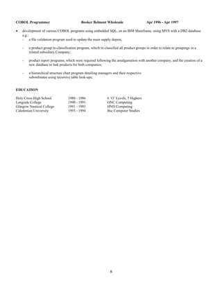 COBOL Programmer Booker Belmont Wholesale Apr 1996 - Apr 1997
• development of various COBOL programs using embedded SQL, on an IBM Mainframe, using MVS with a DB2 database.
e.g.:
- a file validation program used to update the main supply depots;
- a product group re-classification program, which re-classified all product groups in order to relate to groupings in a
related subsidiary Company;
- product report programs, which were required following the amalgamation with another company, and the creation of a
new database to link products for both companies;
- a hierarchical structure chart program detailing managers and their respective
subordinates using recursive table look-ups;
EDUCATION
Holy Cross High School 1980 - 1986 6 ‘O’ Levels, 5 Highers
Langside College 1990 - 1991 ONC Computing
Glasgow Nautical College 1991 - 1993 HND Computing
Caledonian University 1993 - 1994 Bsc Computer Studies
8
 