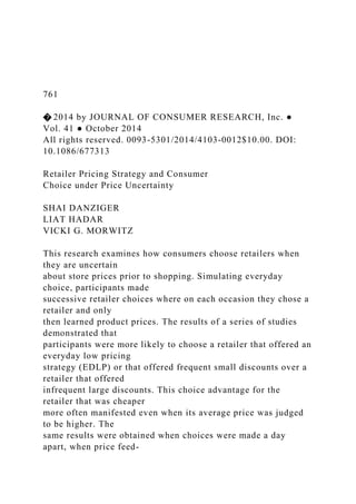 761
� 2014 by JOURNAL OF CONSUMER RESEARCH, Inc. ●
Vol. 41 ● October 2014
All rights reserved. 0093-5301/2014/4103-0012$10.00. DOI:
10.1086/677313
Retailer Pricing Strategy and Consumer
Choice under Price Uncertainty
SHAI DANZIGER
LIAT HADAR
VICKI G. MORWITZ
This research examines how consumers choose retailers when
they are uncertain
about store prices prior to shopping. Simulating everyday
choice, participants made
successive retailer choices where on each occasion they chose a
retailer and only
then learned product prices. The results of a series of studies
demonstrated that
participants were more likely to choose a retailer that offered an
everyday low pricing
strategy (EDLP) or that offered frequent small discounts over a
retailer that offered
infrequent large discounts. This choice advantage for the
retailer that was cheaper
more often manifested even when its average price was judged
to be higher. The
same results were obtained when choices were made a day
apart, when price feed-
 