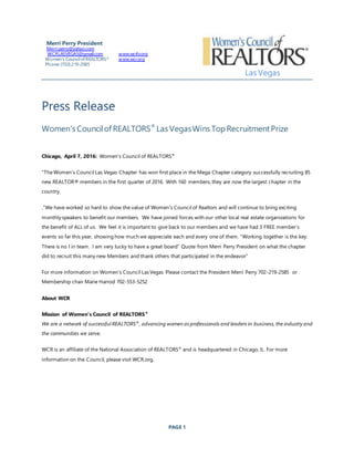 PAGE 1
Press Release
Women’s Councilof REALTORS®
Las VegasWins TopRecruitmentPrize
Chicago, April 7, 2016: Women's Council of REALTORS®
"TheWomen’s Council Las Vegas Chapter has won first place in the Mega Chapter category successfully recruiting 85
new REALTOR® members in the first quarter of 2016. With 160 members, they are now the largest chapter in the
country.
.”We have worked so hard to show the value of Women's Council of Realtors and will continue to bring exciting
monthly speakers to benefit our members. We have joined forces with our other local real estate organizations for
the benefit of ALL of us. We feel it is important to give back to our members and we have had 3 FREE member’s
events so far this year, showing how much we appreciate each and every one of them. “Working together is the key.
There is no I in team. I am very lucky to have a great board” Quote from Merri Perry President on what the chapter
did to recruit this many new Members and thank others that participated in the endeavor”
For more information on Women’s Council Las Vegas Please contact the President Merri Perry 702-219-2585 or
Membership chair Marie Harrod 702-553-5252
About WCR
Mission of Women's Council of REALTORS®
We are a network of successful REALTORS®
, advancing women as professionals and leaders in business, the industry and
the communities we serve.
WCR is an affiliate of the National Association of REALTORS® and is headquartered in Chicago, IL. For more
information on the Council, please visit WCR.org.
Merri Perry President
Merri.perry@yahoo.com
WCRLASVEGAS@gmail.com
Women’s Councilof REALTORS®
Phone:(702) 219-2585
www.wcrlv.org
www.wcr.org
Las Vegas
 
