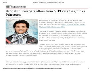 8/26/2016 Bengaluru boy gets offers from 6 US varsities, picks Princeton ­ Times of India
http://timesofindia.indiatimes.com/city/bengaluru/Bengaluru­boy­gets­offers­from­6­US­varsities­picks­Princeton/articleshowprint/47195948.cms?null 1/3
Srikar Gollapalli was motivated to study public administration to fight
powerlessness.
Bengaluru boy gets offers from 6 US varsities, picks
Princeton
TNN | May 8, 2015, 04.46 AM IST
Printed from
BENGALURU: Six US universities rolled out the red carpet for Srikar
Gollapalli, the Bengaluru boy who has already made an impact with his
role in the Swachh Bharat initiative. Srikar, 23, chose Princeton to do his
Masters in Public Administration (MPA).
Two of the six varsities -Princeton, Harvard, Maxwell Institute (Syracuse
University), Duke, Georgetown and Carnegie Mellon - even offered to waive
his tuition fee and provide aid. In September, the Colgate University
graduate will join Princeton University, which also offered a stipend to
meet his daily expenses.
The local lad is an alumnus of National Public School, Rajajinagar, and
grew up in BEL Layout, Vidyaranyapura, Working at Public Policy Research
Centre (PPRC), New Delhi, as a research fellow, Srikar has done a
comparative study on 'Politics of Performance' under the guidance of Vinay Sahasrabudde, director, PPRC. The study paper
was released by Prime Minister Narendra Modi. Srikar is helping the Union government formulate the policy for public
sanitation as part of the Swacch Bharat Mission.
Srikar was motivated to study public administration to ﬁght powerlessness. "There is a need for institutional restructuring in
civic agencies to enhance the quality of life of the common citizen, who lacks power. I'm working on eradicating open
 