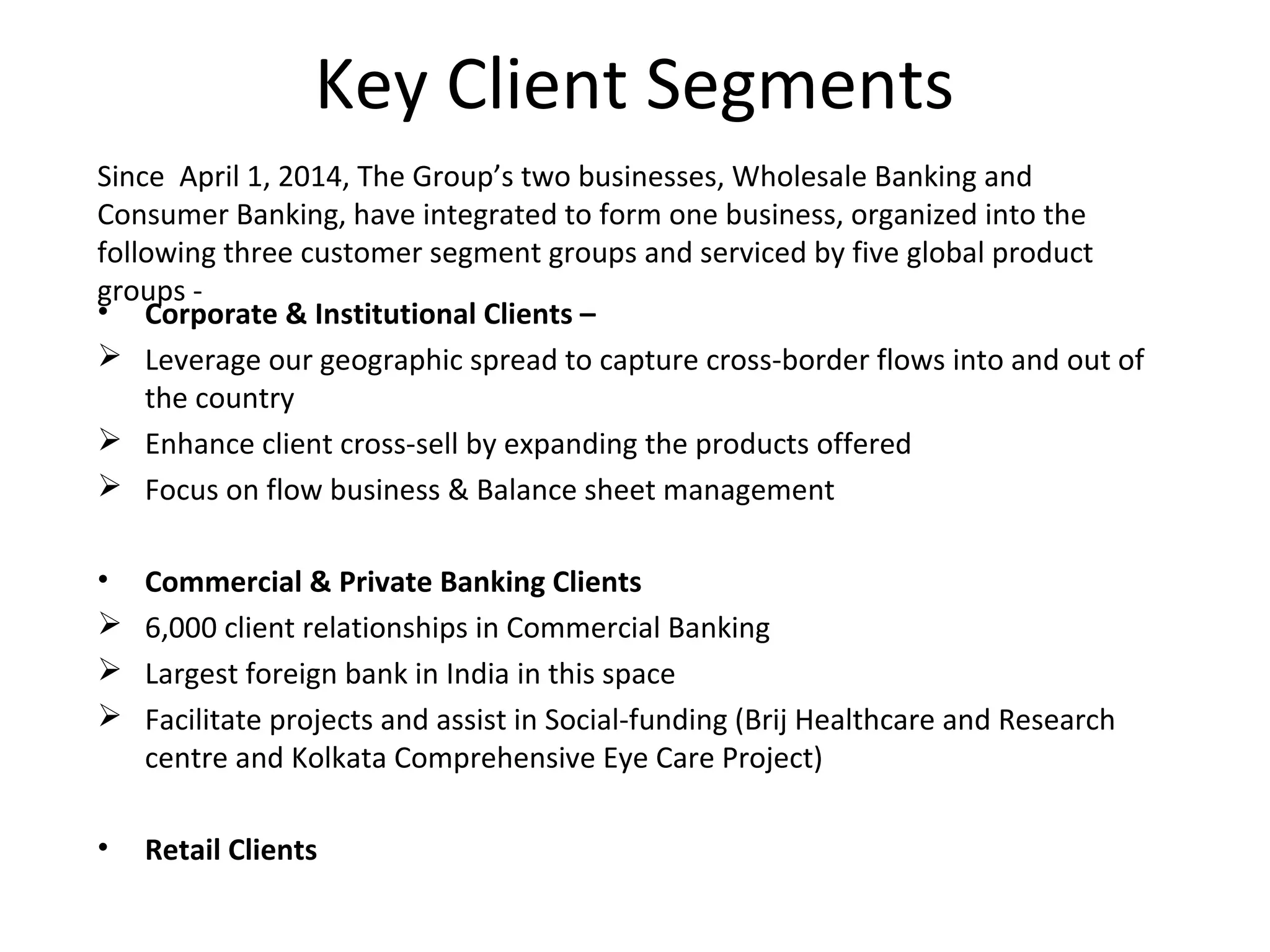 Key Client Segments
• Corporate & Institutional Clients –
 Leverage our geographic spread to capture cross-border flows into and out of
the country
 Enhance client cross-sell by expanding the products offered
 Focus on flow business & Balance sheet management
• Commercial & Private Banking Clients
 6,000 client relationships in Commercial Banking
 Largest foreign bank in India in this space
 Facilitate projects and assist in Social-funding (Brij Healthcare and Research
centre and Kolkata Comprehensive Eye Care Project)
• Retail Clients
Since April 1, 2014, The Group’s two businesses, Wholesale Banking and
Consumer Banking, have integrated to form one business, organized into the
following three customer segment groups and serviced by five global product
groups -
 