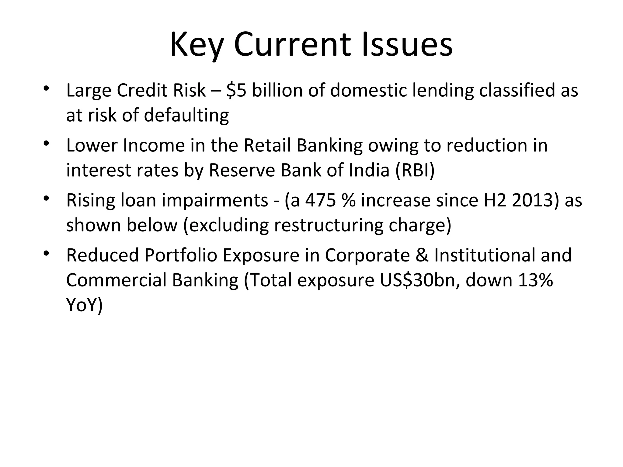 Key Current Issues
• Large Credit Risk – $5 billion of domestic lending classified as
at risk of defaulting
• Lower Income in the Retail Banking owing to reduction in
interest rates by Reserve Bank of India (RBI)
• Rising loan impairments - (a 475 % increase since H2 2013) as
shown below (excluding restructuring charge)
• Reduced Portfolio Exposure in Corporate & Institutional and
Commercial Banking (Total exposure US$30bn, down 13%
YoY)
 