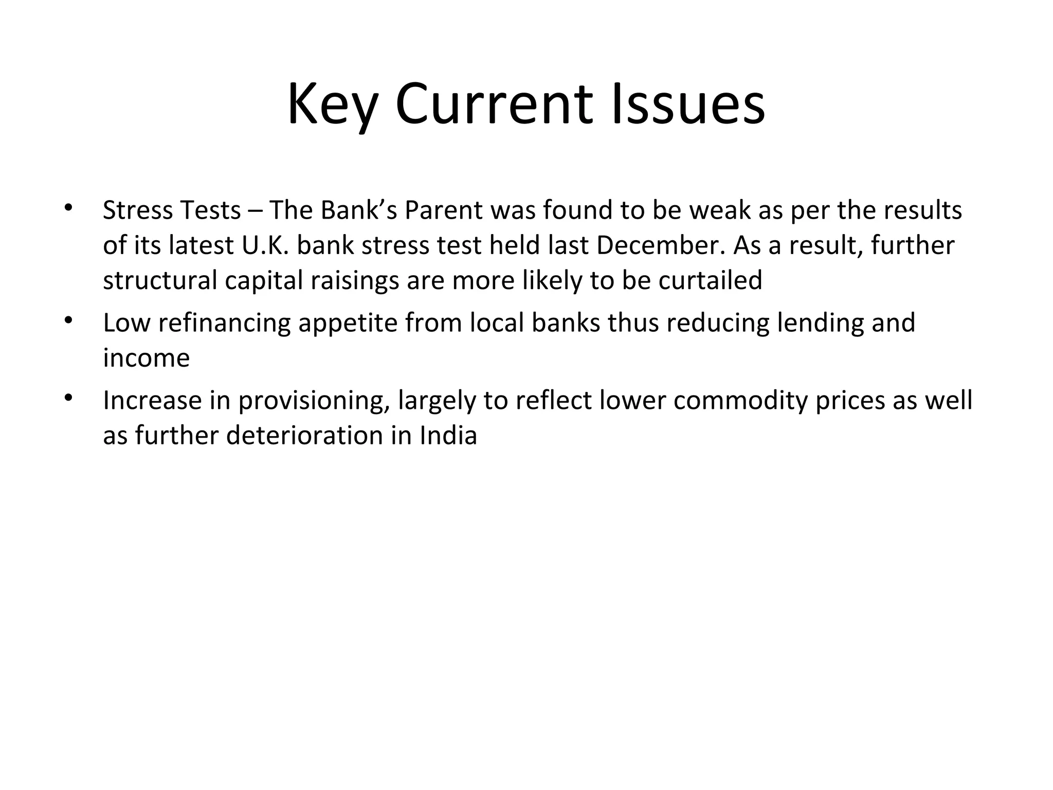 Key Current Issues
• Stress Tests – The Bank’s Parent was found to be weak as per the results
of its latest U.K. bank stress test held last December. As a result, further
structural capital raisings are more likely to be curtailed
• Low refinancing appetite from local banks thus reducing lending and
income
• Increase in provisioning, largely to reflect lower commodity prices as well
as further deterioration in India
 