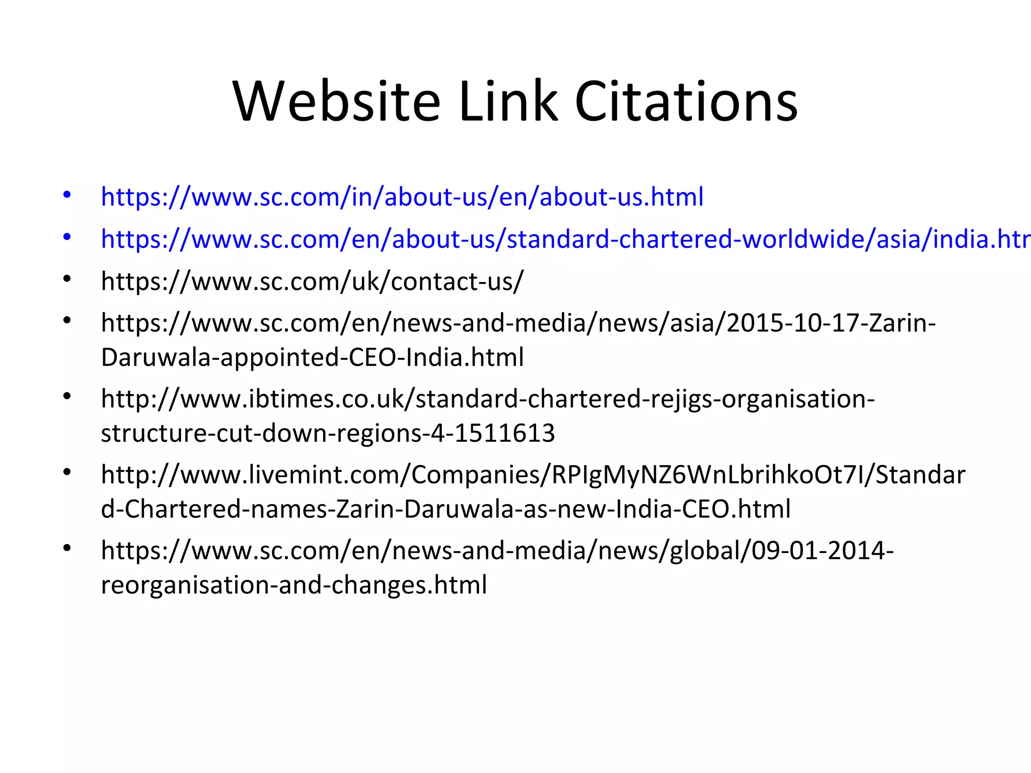 Website Link Citations
• https://www.sc.com/in/about-us/en/about-us.html
• https://www.sc.com/en/about-us/standard-chartered-worldwide/asia/india.htm
• https://www.sc.com/uk/contact-us/
• https://www.sc.com/en/news-and-media/news/asia/2015-10-17-Zarin-
Daruwala-appointed-CEO-India.html
• http://www.ibtimes.co.uk/standard-chartered-rejigs-organisation-
structure-cut-down-regions-4-1511613
• http://www.livemint.com/Companies/RPIgMyNZ6WnLbrihkoOt7I/Standar
d-Chartered-names-Zarin-Daruwala-as-new-India-CEO.html
• https://www.sc.com/en/news-and-media/news/global/09-01-2014-
reorganisation-and-changes.html
 