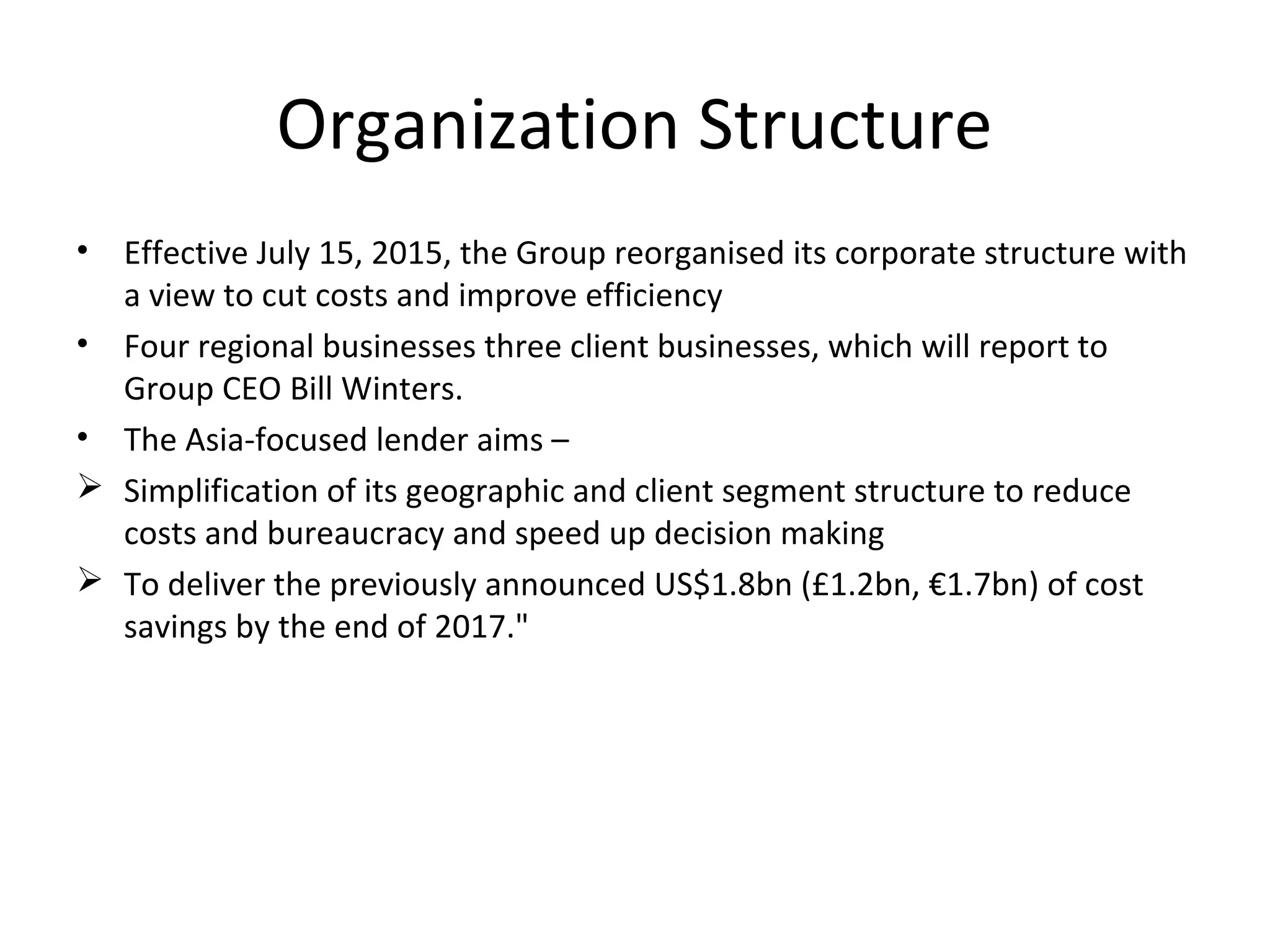Organization Structure
• Effective July 15, 2015, the Group reorganised its corporate structure with
a view to cut costs and improve efficiency
• Four regional businesses three client businesses, which will report to
Group CEO Bill Winters.
• The Asia-focused lender aims –
 Simplification of its geographic and client segment structure to reduce
costs and bureaucracy and speed up decision making
 To deliver the previously announced US$1.8bn (£1.2bn, €1.7bn) of cost
savings by the end of 2017."
 