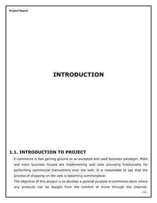 Project Report
INTRODUCTION
1.1. INTRODUCTION TO PROJECT
E-commerce is fast gaining ground as an accepted and used business paradigm. More
and more business houses are implementing web sites providing functionality for
performing commercial transactions over the web. It is reasonable to say that the
process of shopping on the web is becoming commonplace.
The objective of this project is to develop a general purpose e-commerce store where
any products can be bought from the comfort of home through the Internet.
- 10 -
 