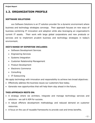 Project Report
1.2. ORGANIZATION PROFILE
SOFTWARE SOLUTIONS
xxx Software Solutions is an IT solution provider for a dynamic environment where
business and technology strategies converge. Their approach focuses on new ways of
business combining IT innovation and adoption while also leveraging an organization’s
current IT assets. Their work with large global corporations and new products or
services and to implement prudent business and technology strategies in today’s
environment.
XXX’S RANGE OF EXPERTISE INCLUDES:
• Software Development Services
• Engineering Services
• Systems Integration
• Customer Relationship Management
• Product Development
• Electronic Commerce
• Consulting
• IT Outsourcing
We apply technology with innovation and responsibility to achieve two broad objectives:
• Effectively address the business issues our customers face today.
• Generate new opportunities that will help them stay ahead in the future.
THIS APPROACH RESTS ON:
• A strategy where we architect, integrate and manage technology services and
solutions - we call it AIM for success.
• A robust offshore development methodology and reduced demand on customer
resources.
• A focus on the use of reusable frameworks to provide cost and times benefits.
- 12 -
 