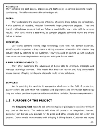 Project Report
They combine the best people, processes and technology to achieve excellent results -
consistency. We offer customers the advantages of:
SPEED:
They understand the importance of timing, of getting there before the competition.
A rich portfolio of reusable, modular frameworks helps jump-start projects. Tried and
tested methodology ensures that we follow a predictable, low - risk path to achieve
results. Our track record is testimony to complex projects delivered within and evens
before schedule.
EXPERTISE:
Our teams combine cutting edge technology skills with rich domain expertise.
What’s equally important - they share a strong customer orientation that means they
actually start by listening to the customer. They’re focused on coming up with solutions
that serve customer requirements today and anticipate future needs.
A FULL SERVICE PORTFOLIO:
They offer customers the advantage of being able to Architect, integrate and
manage technology services. This means that they can rely on one, fully accountable
source instead of trying to integrate disparate multi vendor solutions.
SERVICES:
Xxx is providing it’s services to companies which are in the field of production,
quality control etc With their rich expertise and experience and information technology
they are in best position to provide software solutions to distinct business requirements.
1.3. PURPOSE OF THE PROJECT
The Shopping Cart needs to sell different types of products to customer living in
any part of the world. The website will show all products in categorized manner.
Customer can browse any product for its price and other details and can order the
product. Orders needs to accompany with shipping & billing details. Customer has to pay
- 13 -
 