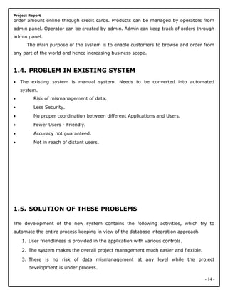 Project Report
order amount online through credit cards. Products can be managed by operators from
admin panel. Operator can be created by admin. Admin can keep track of orders through
admin panel.
The main purpose of the system is to enable customers to browse and order from
any part of the world and hence increasing business scope.
1.4. PROBLEM IN EXISTING SYSTEM
• The existing system is manual system. Needs to be converted into automated
system.
• Risk of mismanagement of data.
• Less Security.
• No proper coordination between different Applications and Users.
• Fewer Users - Friendly.
• Accuracy not guaranteed.
• Not in reach of distant users.
1.5. SOLUTION OF THESE PROBLEMS
The development of the new system contains the following activities, which try to
automate the entire process keeping in view of the database integration approach.
1. User friendliness is provided in the application with various controls.
2. The system makes the overall project management much easier and flexible.
3. There is no risk of data mismanagement at any level while the project
development is under process.
- 14 -
 