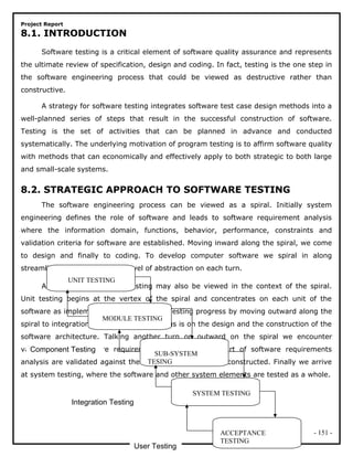 Project Report
8.1. INTRODUCTION
Software testing is a critical element of software quality assurance and represents
the ultimate review of specification, design and coding. In fact, testing is the one step in
the software engineering process that could be viewed as destructive rather than
constructive.
A strategy for software testing integrates software test case design methods into a
well-planned series of steps that result in the successful construction of software.
Testing is the set of activities that can be planned in advance and conducted
systematically. The underlying motivation of program testing is to affirm software quality
with methods that can economically and effectively apply to both strategic to both large
and small-scale systems.
8.2. STRATEGIC APPROACH TO SOFTWARE TESTING
The software engineering process can be viewed as a spiral. Initially system
engineering defines the role of software and leads to software requirement analysis
where the information domain, functions, behavior, performance, constraints and
validation criteria for software are established. Moving inward along the spiral, we come
to design and finally to coding. To develop computer software we spiral in along
streamlines that decrease the level of abstraction on each turn.
A strategy for software testing may also be viewed in the context of the spiral.
Unit testing begins at the vertex of the spiral and concentrates on each unit of the
software as implemented in source code. Testing progress by moving outward along the
spiral to integration testing, where the focus is on the design and the construction of the
software architecture. Talking another turn on outward on the spiral we encounter
validation testing where requirements established as part of software requirements
analysis are validated against the software that has been constructed. Finally we arrive
at system testing, where the software and other system elements are tested as a whole.
- 151 -
UNIT TESTING
MODULE TESTING
SUB-SYSTEM
TESING
SYSTEM TESTING
ACCEPTANCE
TESTING
Component Testing
Integration Testing
User Testing
 