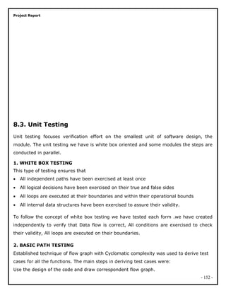 Project Report
8.3. Unit Testing
Unit testing focuses verification effort on the smallest unit of software design, the
module. The unit testing we have is white box oriented and some modules the steps are
conducted in parallel.
1. WHITE BOX TESTING
This type of testing ensures that
• All independent paths have been exercised at least once
• All logical decisions have been exercised on their true and false sides
• All loops are executed at their boundaries and within their operational bounds
• All internal data structures have been exercised to assure their validity.
To follow the concept of white box testing we have tested each form .we have created
independently to verify that Data flow is correct, All conditions are exercised to check
their validity, All loops are executed on their boundaries.
2. BASIC PATH TESTING
Established technique of flow graph with Cyclomatic complexity was used to derive test
cases for all the functions. The main steps in deriving test cases were:
Use the design of the code and draw correspondent flow graph.
- 152 -
 