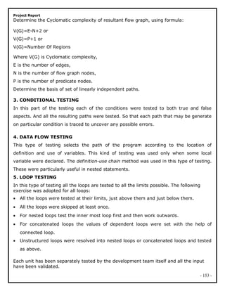 Project Report
Determine the Cyclomatic complexity of resultant flow graph, using formula:
V(G)=E-N+2 or
V(G)=P+1 or
V(G)=Number Of Regions
Where V(G) is Cyclomatic complexity,
E is the number of edges,
N is the number of flow graph nodes,
P is the number of predicate nodes.
Determine the basis of set of linearly independent paths.
3. CONDITIONAL TESTING
In this part of the testing each of the conditions were tested to both true and false
aspects. And all the resulting paths were tested. So that each path that may be generate
on particular condition is traced to uncover any possible errors.
4. DATA FLOW TESTING
This type of testing selects the path of the program according to the location of
definition and use of variables. This kind of testing was used only when some local
variable were declared. The definition-use chain method was used in this type of testing.
These were particularly useful in nested statements.
5. LOOP TESTING
In this type of testing all the loops are tested to all the limits possible. The following
exercise was adopted for all loops:
• All the loops were tested at their limits, just above them and just below them.
• All the loops were skipped at least once.
• For nested loops test the inner most loop first and then work outwards.
• For concatenated loops the values of dependent loops were set with the help of
connected loop.
• Unstructured loops were resolved into nested loops or concatenated loops and tested
as above.
Each unit has been separately tested by the development team itself and all the input
have been validated.
- 153 -
 