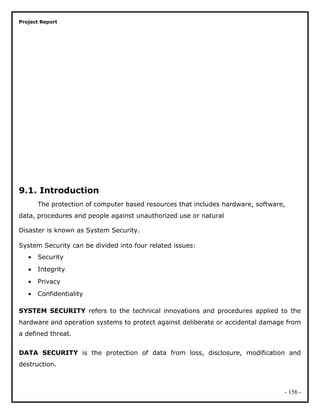 Project Report
9.1. Introduction
The protection of computer based resources that includes hardware, software,
data, procedures and people against unauthorized use or natural
Disaster is known as System Security.
System Security can be divided into four related issues:
• Security
• Integrity
• Privacy
• Confidentiality
SYSTEM SECURITY refers to the technical innovations and procedures applied to the
hardware and operation systems to protect against deliberate or accidental damage from
a defined threat.
DATA SECURITY is the protection of data from loss, disclosure, modification and
destruction.
- 156 -
 