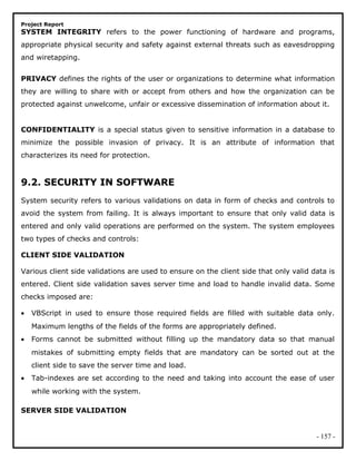Project Report
SYSTEM INTEGRITY refers to the power functioning of hardware and programs,
appropriate physical security and safety against external threats such as eavesdropping
and wiretapping.
PRIVACY defines the rights of the user or organizations to determine what information
they are willing to share with or accept from others and how the organization can be
protected against unwelcome, unfair or excessive dissemination of information about it.
CONFIDENTIALITY is a special status given to sensitive information in a database to
minimize the possible invasion of privacy. It is an attribute of information that
characterizes its need for protection.
9.2. SECURITY IN SOFTWARE
System security refers to various validations on data in form of checks and controls to
avoid the system from failing. It is always important to ensure that only valid data is
entered and only valid operations are performed on the system. The system employees
two types of checks and controls:
CLIENT SIDE VALIDATION
Various client side validations are used to ensure on the client side that only valid data is
entered. Client side validation saves server time and load to handle invalid data. Some
checks imposed are:
• VBScript in used to ensure those required fields are filled with suitable data only.
Maximum lengths of the fields of the forms are appropriately defined.
• Forms cannot be submitted without filling up the mandatory data so that manual
mistakes of submitting empty fields that are mandatory can be sorted out at the
client side to save the server time and load.
• Tab-indexes are set according to the need and taking into account the ease of user
while working with the system.
SERVER SIDE VALIDATION
- 157 -
 