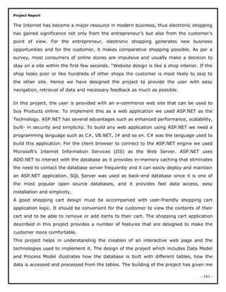 Project Report
The Internet has become a major resource in modern business, thus electronic shopping
has gained significance not only from the entrepreneur’s but also from the customer’s
point of view. For the entrepreneur, electronic shopping generates new business
opportunities and for the customer, it makes comparative shopping possible. As per a
survey, most consumers of online stores are impulsive and usually make a decision to
stay on a site within the first few seconds. “Website design is like a shop interior. If the
shop looks poor or like hundreds of other shops the customer is most likely to skip to
the other site. Hence we have designed the project to provide the user with easy
navigation, retrieval of data and necessary feedback as much as possible.
In this project, the user is provided with an e-commerce web site that can be used to
buy Products online. To implement this as a web application we used ASP.NET as the
Technology. ASP.NET has several advantages such as enhanced performance, scalability,
built- in security and simplicity. To build any web application using ASP.NET we need a
programming language such as C#, VB.NET, J# and so on. C# was the language used to
build this application. For the client browser to connect to the ASP.NET engine we used
Microsoft’s Internet Information Services (IIS) as the Web Server. ASP.NET uses
ADO.NET to interact with the database as it provides in-memory caching that eliminates
the need to contact the database server frequently and it can easily deploy and maintain
an ASP.NET application. SQL Server was used as back-end database since it is one of
the most popular open source databases, and it provides fast data access, easy
installation and simplicity.
A good shopping cart design must be accompanied with user-friendly shopping cart
application logic. It should be convenient for the customer to view the contents of their
cart and to be able to remove or add items to their cart. The shopping cart application
described in this project provides a number of features that are designed to make the
customer more comfortable.
This project helps in understanding the creation of an interactive web page and the
technologies used to implement it. The design of the project which includes Data Model
and Process Model illustrates how the database is built with different tables, how the
data is accessed and processed from the tables. The building of the project has given me
- 161 -
 