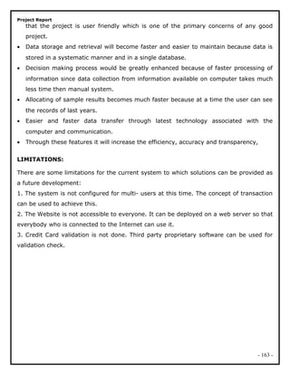 Project Report
that the project is user friendly which is one of the primary concerns of any good
project.
• Data storage and retrieval will become faster and easier to maintain because data is
stored in a systematic manner and in a single database.
• Decision making process would be greatly enhanced because of faster processing of
information since data collection from information available on computer takes much
less time then manual system.
• Allocating of sample results becomes much faster because at a time the user can see
the records of last years.
• Easier and faster data transfer through latest technology associated with the
computer and communication.
• Through these features it will increase the efficiency, accuracy and transparency,
LIMITATIONS:
There are some limitations for the current system to which solutions can be provided as
a future development:
1. The system is not configured for multi- users at this time. The concept of transaction
can be used to achieve this.
2. The Website is not accessible to everyone. It can be deployed on a web server so that
everybody who is connected to the Internet can use it.
3. Credit Card validation is not done. Third party proprietary software can be used for
validation check.
- 163 -
 