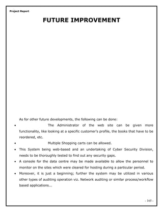 Project Report
FUTURE IMPROVEMENT
As for other future developments, the following can be done:
• The Administrator of the web site can be given more
functionality, like looking at a specific customer’s profile, the books that have to be
reordered, etc.
• Multiple Shopping carts can be allowed.
• This System being web-based and an undertaking of Cyber Security Division,
needs to be thoroughly tested to find out any security gaps.
• A console for the data centre may be made available to allow the personnel to
monitor on the sites which were cleared for hosting during a particular period.
• Moreover, it is just a beginning; further the system may be utilized in various
other types of auditing operation viz. Network auditing or similar process/workflow
based applications...
- 165 -
 