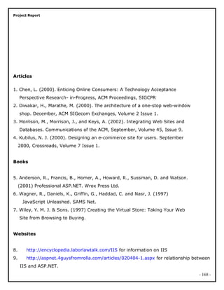 Project Report
Articles
1. Chen, L. (2000). Enticing Online Consumers: A Technology Acceptance
Perspective Research- in-Progress, ACM Proceedings, SIGCPR
2. Diwakar, H., Marathe, M. (2000). The architecture of a one-stop web-window
shop. December, ACM SIGecom Exchanges, Volume 2 Issue 1.
3. Morrison, M., Morrison, J., and Keys, A. (2002). Integrating Web Sites and
Databases. Communications of the ACM, September, Volume 45, Issue 9.
4. Kubilus, N. J. (2000). Designing an e-commerce site for users. September
2000, Crossroads, Volume 7 Issue 1.
Books
5. Anderson, R., Francis, B., Homer, A., Howard, R., Sussman, D. and Watson.
(2001) Professional ASP.NET. Wrox Press Ltd.
6. Wagner, R., Daniels, K., Griffin, G., Haddad, C. and Nasr, J. (1997)
JavaScript Unleashed. SAMS Net.
7. Wiley, Y. M. J. & Sons. (1997) Creating the Virtual Store: Taking Your Web
Site from Browsing to Buying.
Websites
8. http://encyclopedia.laborlawtalk.com/IIS for information on IIS
9. http://aspnet.4guysfromrolla.com/articles/020404-1.aspx for relationship between
IIS and ASP.NET.
- 168 -
 
