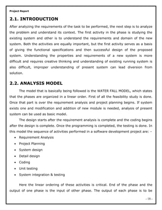 Project Report
2.1. INTRODUCTION
After analyzing the requirements of the task to be performed, the next step is to analyze
the problem and understand its context. The first activity in the phase is studying the
existing system and other is to understand the requirements and domain of the new
system. Both the activities are equally important, but the first activity serves as a basis
of giving the functional specifications and then successful design of the proposed
system. Understanding the properties and requirements of a new system is more
difficult and requires creative thinking and understanding of existing running system is
also difficult, improper understanding of present system can lead diversion from
solution.
2.2. ANALYSIS MODEL
The model that is basically being followed is the WATER FALL MODEL, which states
that the phases are organized in a linear order. First of all the feasibility study is done.
Once that part is over the requirement analysis and project planning begins. If system
exists one and modification and addition of new module is needed, analysis of present
system can be used as basic model.
The design starts after the requirement analysis is complete and the coding begins
after the design is complete. Once the programming is completed, the testing is done. In
this model the sequence of activities performed in a software development project are: -
• Requirement Analysis
• Project Planning
• System design
• Detail design
• Coding
• Unit testing
• System integration & testing
Here the linear ordering of these activities is critical. End of the phase and the
output of one phase is the input of other phase. The output of each phase is to be
- 18 -
 